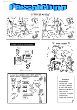 TRIBUNA DO QUILOMBO PÁGINA 4 
Expediente 
Diretora: Roseli 
Aparecida Dias da Silva. 
Vice-diretora: Danielle 
Mª Vieira Alves Raposo. 
Execução e diagramação: 
Todos os alunos 
participantes do projeto 
“Jornal Escolar". 
Tiragem: 520 exemplares 
PARA AJUDE O SACI ACHAR O REDEMOINHO COLORIR 
 