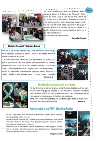 No dia 3 de Março realizou-se uma palestra sobre a higi-
ene pessoal, piolhos e sarna. Nessa atividade falamos
sobre piolhos e a sarna.
A sarna são uma manchas que aparecem no nosso cor-
po, e os piolhos são uns bichos que aparecem na cabeça
pegam-se com o encostar das cabeças umas com as ou-
tras , utilizando escovas e chapéus das outras pessoas.
Achei a atividade interessante porque assim ficamos a
saber ainda mais coisas para termos mais cuidado.
Mariana G.
De tarde, recebemos a visita da ACAPO – Asso-
ciação de Cegos e Amblíopes de Portugal – Dele-
gação do Porto. Com a Dra. Paula, Dra. Maria da
Luz e com a Dra. Alexandra, aprendemos como é
viver com cegueira, como podemos ajudar os ce-
gos no seu dia-a-dia, caso necessitem de ajuda e
também como é o sistema de leitura deles – o
Braille. Todos tiveram oportunidade de escrever o
seu nome em Braille.
Foi muito giro e interessante.
Daniela Freitas
Higiene Pessoal, Piolhos e Sarna
Página 3
No dia 9 de março comemoramos o dia Mundial da Luta contra o can-
cro que em Portugal se celebra a 4 de fevereiro. Fizemos o símbolo
desta doença, que é um laço e preenchemo-lo com palavras de espe-
rança para as pessoas que enfrentam esta doença.
Acho uma ideia interessante para os utentes pois ficamos mais sensi-
bilizados para esta problemática. Pedro T.
Dia Mundial da Luta contra o Cancro
No dia 16 de março de 2017 fez-se uma atividade sobre o álcool e drogas,
com a ajuda da polícia segura.
Nessa atividade falou-se dos cuidados a ter quando bebemos uma bebida
alcoólica e falou-se das drogas mais prejudiciais para a saúde e alertou-
nos para não partilharmos o cigarro.
Esta atividade foi importante porque aprendemos a não exagerar no álco-
ol e nas drogas e a Senhora que nos falou do álcool e das drogas ofereceu
-nos uma vista á esquadra onde trabalha.
Tiago Carvalho
Escola segura da PSP- álcool e drogas
 