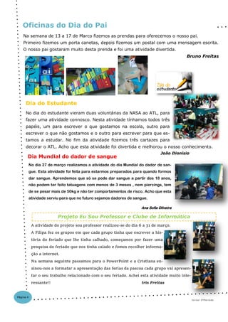 No dia do estudante vieram duas voluntárias da NASA ao ATL, para
fazer uma atividade connosco. Nesta atividade tínhamos todos três
papéis, um para escrever o que gostamos na escola, outro para
escrever o que não gostamos e o outro para escrever para que es-
tamos a estudar. No fim da atividade fizemos três cartazes para
decorar o ATL. Acho que esta atividade foi divertida e melhorou o nosso conhecimento.
João Dionísio
No dia 27 de março realizamos a atividade do dia Mundial do dador de san-
gue. Esta atividade foi feita para estarmos preparados para quando formos
dar sangue. Aprendemos que só se pode dar sangue a partir dos 18 anos,
não podem ter feito tatuagens com menos de 3 meses , nem piercings, tem
de se pesar mais de 50kg e não ter comportamentos de risco. Acho que esta
atividade serviu para que no futuro sejamos dadores de sangue.
Ana Sofia Oliveira
Dia do Estudante
Oficinas do Dia do Pai
Jornal 2ºPeríodo
Dia Mundial do dador de sangue
Página 4
Na semana de 13 a 17 de Marco fizemos as prendas para oferecemos o nosso pai.
Primeiro fizemos um porta canetas, depois fizemos um postal com uma mensagem escrita.
O nosso pai gostaram muito desta prenda e foi uma atividade divertida.
Bruno Freitas
A atividade do projeto sou professor realizou-se do dia 6 a 31 de março.
A Filipa fez os grupos em que cada grupo tinha que escrever a his-
tória do feriado que lhe tinha calhado, começamos por fazer uma
pesquisa do feriado que nos tinha calado e fomos recolher informa-
ção a internet.
Na semana seguinte passamos para o PowerPoint e a Cristiana en-
sinou-nos a formatar a apresentação das ferias da pascoa cada grupo vai apresen-
tar o seu trabalho relacionado com o seu feriado. Achei esta atividade muito inte-
ressante!! Iris Freitas
Projeto Eu Sou Professor e Clube de Informática
 