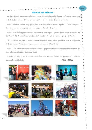 Página 5
Férias da Páscoa
No dia 5 de abril começaram as férias da Páscoa. Na parte da manhã fizemos a oficina de Páscoa e na
parte da tarde o professor Duarte veio-nos mostrar como se faziam desenhos animados.
No dia 6 de abril fizemos um jogo, da parte da manhã, chamado Buzz “Desporto”. O Buzz “ Desporto”
é um jogo em que duas equipas respondem a perguntas sobre desporto.
No dia 7 de abril,na parte da manhã, iniciamos os ensaios para a queima de Judas que se realizará no
dia 13 de abril ás 21 horas. E na parte da tarde fomos de metro até ao Norteshopping jogar Bowlling.
No 10 de abril, na parte da manhã, fizemos o segundo ensaio para a queima de Judas. E na parte da
tarde a professora Marta fez um jogo connosco chamado trivial sapiência.
No dia 11 de abril fizemos uma atividade chamada “pequeno jornalista” e na parte da tarde iremos fa-
zer o ultimo ensaio para a queima do Judas.
A partir do 12 até ao dia 18 de abril iremos fazer mais atividades. Exceto nos dias 14 e 17 de abril em
que o A.T.L está fechado. Aléxia e Bárbara
 