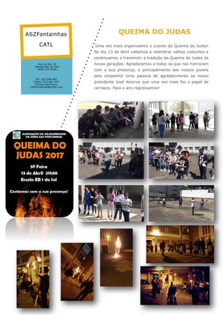 QUEIMA DO JUDAS
Uma vez mais organizamos o evento da Queima do Judas!
No dia 13 de Abril voltamos a relembrar velhos costumes e
continuamos a transmitir a tradição da Queima do Judas às
novas gerações. Agradecemos a todos os que nos honraram
com a sua presença, e principalmente aos nossos jovens
pelo empenho! Uma palavra de agradecimento ao nosso
presidente José Alcarva que uma vez mais fez o papel de
carrasco. Para o ano regressamos!
Rua do Sol, 14
(Escola EB1 do Sol)
4000-527 Porto
Tel: 222-084-087
Telem: 915-601-597
Correio eletrónico:
catlfontainhas@gmail.com
ASZFontainhas
CATL
 