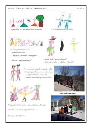 A NO   IX ;   2ª E DIÇÃO ;      TIRAGEM :   250   EXEMPLARES                                                P ÁGINA 11




   “As professoras da E.B.I. vieram contar uma história…”             “…e nós fomos ratazanas e crianças”




   “ os meninos sentaram-se cá fora…
   … e estava muito vento…
   …e depois caía a montanha, o livro gigante,…

                                                         A história era do Flautista de Hamelin”
   …tudo caía …parecia um furacão”
                                                         … tinha o governador a velhinha e o flautista “



                          “ … a parte mais engraçada foi quando a velha
                          estava a dar palmadas com a vassoura nos ratos…
                           … e depois nós também fomos ratos…
                          …tínhamos umas orelhas que era num boné”




                                                                                   A BE no JI da Campia




“…e quando o Sr Governador não deu o dinheiro ao flautista,

o flautista levou as crianças para a montanha…”


“ e depois acabou a história”
 