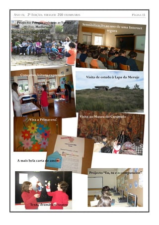 A NO
A NO   IX ;;
       IX      2ª E DIÇÃO ;;
               2ª E DIÇÃO      TIRAGEM ::
                               TIRAGEM      250
                                            250   EXEMPLARES
                                                  EXEMPLARES                                 P ÁGINA 13
                                                                                             P ÁGINA 13

 Projecto: Porque existem as Torres                            Sensibilização ao u
             Medievais?                                                          so de uma Internet
                                                                              segura




       Concurso: leitura expressiva
                                                                 Visita de estudo à Lapa da Meruje




                                                           Visita ao Museu do Caramulo
                Viva a Primavera!




  A mais bela carta de amor


                                                                   Projecto “Eu, tu e o computador”




                 Texto dramático/teatro
 