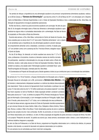 P ÁGINA 16                                                                                        FOLHAS DE LOENDRO

   No sentido de reforçar a importância de uma alimentação saudável e de promover comportamentos alimentares saudáveis, realizou-
se na EB de Campia, a “Semana da Alimentação”, que decorreu entre 21 e 25 de Março de 2011, em articulação com o Departa-
mento de Matemática e Ciências Experimentais e com o Clube de Expressão Dramática e teve a colaboração da Dra. Aline Maia, da
Direcção do Agrupamento e de alguns assistentes operacionais.
  No Bar dos Alunos, criaram-se packs de lanches saudáveis com promoção. No átrio do pavi-
lhão B, foi divulgada informação sobre a Roda dos Alimentos e alimentação saudável e apre-
sentaram-se alguns mitos e curiosidades relacionadas com a alimentação. Na Sala de Alunos
foi projectado um filme sobre a Roda dos Alimentos.
  Durante esta semana, a Dra. Aline Maia, nutricionista do Centro de Saúde de Vouzela, dina-
mizou sessões para os alunos dos 8.º e 9.º anos sobre “Distúrbios alimentares”, com o objecti-
vo de sensibilizar para a importância de uma alimentação saudável e prevenir doenças
de comportamento alimentar como a obesidade, a anorexia e a bulimia. A sessão para
o 9.º ano também contou com a presença da Dra. Francisca Oliveira, estagiária naque-
le Centro de Saúde.
  No dia 25 de Março, foi oferecido um lanche saudável aos alunos dos 1º, 2º e 3º
ciclos, professores e funcionários, durante os intervalos maiores da manhã e da tarde.
Os participantes assistiram à dramatização de uma peça de teatro sobre a Roda dos
Alimentos, levada a cabo pelas alunas do Clube de Expressão Dramática. Neste dia,
também se realizou uma sessão sobre “Alimentação saudável e actividade física”, para
Pais/Encarregados de Educação, orientada pela Dra. Aline Maia.
  A Coordenadora do Projecto de Educação para a Saúde agradece a todos os que contribuíram para a concretização das actividades.


Na semana de 14 a 18 de Fevereiro, a Equipa Interdisciplinar de Educação para a Saúde e
Educação Sexual em articulação com a BE, promoveram a       Semana dos Afectos, a fim
de fomentar o relacionamento interpessoal saudável e a vivência dos afectos descomplexada
mas responsável. Todos os alunos do Agrupamento foram incentivados a participar nos con-
cursos “A mais bela carta de amor” e “O melhor postal para uma pessoa especial” e os traba-
lhos foram expostos no hall do Pavilhão B. Desta exposição também constaram acrósticos
feitos pelos alunos do 1.º ciclo, no âmbito do projecto PITIC (Primeira Introdução às Tecnolo-
gias de Informação e Comunicação), e com mensagens escritas em Português, Inglês, Espa-
nhol e Francês, pelos alunos dos 2.º e 3.º ciclos, com a colaboração dos seus professores.
Em cada dia dessa semana, algumas alunas do Clube de Expressão dramática apresentaram
um par amoroso famoso da nossa história: Adão e Eva, Cleópatra e Marco António, Pedro e
Inês, Romeu e Julieta e Hitler e Eva Braun. Foram declamados poemas de amor e cantámos
algumas das canções de amor mais conhecidas. Na BE, foi promovido um Ciclo de Cinema,
com filmes relacionados com a temática e, no átrio, foi feita a exposição de biografias de pares amorosos e sinopses de filmes. No âmbi-
to do projecto “Pedacinho de escrita”, foi pedido aos alunos que, nessa semana, escrevessem sobre o tema e, como habitualmente, os
melhores trabalhos integraram a exposição.
No átrio da Sala de Professores e na Sala de Alunos, projectaram-se fotografias relacionadas com a vivência dos afectos, do pessoal
docente e não docente, e a escola foi decorada com palavras relacionadas com os afectos.
Foi uma semana rica em actividades que foram muito bem conseguidas.
 