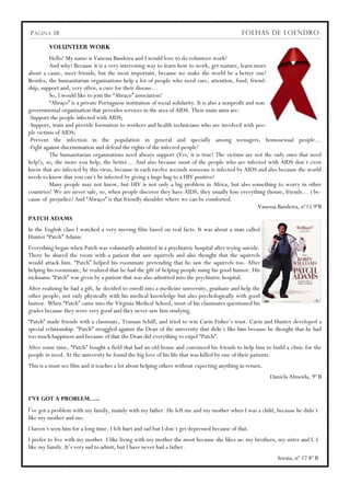 P ÁGINA 18                                                                                   FOLHAS DE LOENDRO

         VOLUNTEER WORK
         Hello! My name is Vanessa Bandeira and I would love to do volunteer work!
         And why? Because it is a very interesting way to learn how to work, get mature, learn more
about a cause, meet friends, but the most important, because we make the world be a better one!
Besides, the humanitarian organizations help a lot of people who need care, attention, food, friend-
ship, support and, very often, a cure for their disease…
         So, I would like to join the “Abraço” association!
         “Abraço” is a private Portuguese institution of social solidarity. It is also a nonprofit and non-
governmental organization that provides services in the area of AIDS. Their main aims are:
-Support the people infected with AIDS;
-Support, train and provide formation to workers and health technicians who are involved with peo-
ple victims of AIDS;
-Prevent the infection in the population in general and specially among teenagers, homosexual people…
-Fight against discrimination and defend the rights of the infected people!
         The humanitarian organizations need always support (Yes, it is true! The victims are not the only ones that need
help!), so, the more you help, the better… And also because most of the people who are infected with AIDS don´t even
know that are infected by this virus, because in each twelve seconds someone is infected by AIDS and also because the world
needs to know that you can‟t be infected by giving a huge hug to a HIV positive!
         Many people may not know, but HIV is not only a big problem in Africa, but also something to worry in other
countries! We are never safe, so, when people discover they have AIDS, they usually lose everything (house, friends… ) be-
cause of prejudice! And “Abraço” is that friendly shoulder where we can be comforted.
                                                                                                        Vanessa Bandeira, nº15 9ºB
PATCH ADAMS
In the English class I watched a very moving film based on real facts. It was about a man called
Hunter “Patch” Adams.
Everything began when Patch was voluntarily admitted in a psychiatric hospital after trying suicide.
There he shared the room with a patient that saw squirrels and also thought that the squirrels
would attack him. “Patch” helped his roommate pretending that he saw the squirrels too. After
helping his roommate, he realized that he had the gift of helping people using his good humor. His
nickname “Patch” was given by a patient that was also admitted into the psychiatric hospital.
After realizing he had a gift, he decided to enroll into a medicine university, graduate and help the
other people, not only physically with his medical knowledge but also psychologically with good
humor. When “Patch” came into the Virginia Medical School, most of his classmates questioned his
grades because they were very good and they never saw him studying.
“Patch” made friends with a classmate, Truman Schiff, and tried to win Carin Fisher‟s trust. Carin and Hunter developed a
special relationship. “Patch” struggled against the Dean of the university that didn´t like him because he thought that he had
too much happiness and because of that the Dean did everything to expel “Patch”.
After some time, “Patch” bought a field that had an old house and convinced his friends to help him to build a clinic for the
people in need. At the university he found the big love of his life that was killed by one of their patients.
This is a must see film and it teaches a lot about helping others without expecting anything in return.
                                                                                                           Daniela Almeida, 9º B


I’VE GOT A PROBLEM…..
I´ve got a problem with my family, mainly with my father. He left me and my mother when I was a child, because he didn´t
like my mother and me.
I haven´t seen him for a long time. I felt hurt and sad but I don´t get depressed because of that.
I prefer to live with my mother. I like living with my mother the most because she likes us: my brothers, my sister and I. I
like my family. It‟s very sad to admit, but I have never had a father.
                                                                                                              Soraia, nº 17 8º B
 