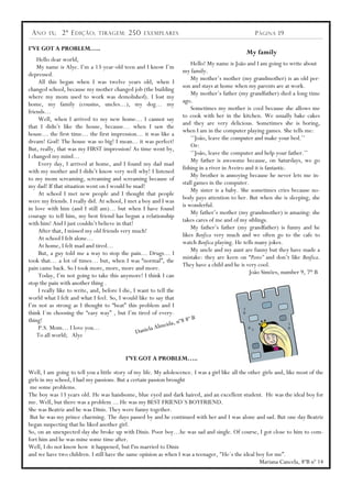 A NO    IX ;   2ª E DIÇÃO ;   TIRAGEM :    250    EXEMPLARES                                       P ÁGINA 19

I’VE GOT A PROBLEM…..
                                                                                                My family
    Hello dear world,
                                                                           Hello! My name is João and I am going to write about
    My name is Alye. I‟m a 13-year-old teen and I know I‟m
                                                                      my family.
depressed.
                                                                           My mother‟s mother (my grandmother) is an old per-
     All this began when I was twelve years old, when I
                                                                      son and stays at home when my parents are at work.
changed school, because my mother changed job (the building
                                                                           My mother‟s father (my grandfather) died a long time
where my mom used to work was demolished). I lost my
                                                                      ago.
home, my family (cousins, uncles…), my dog… my
                                                                           Sometimes my mother is cool because she allows me
friends…
                                                                      to cook with her in the kitchen. We usually bake cakes
     Well, when I arrived to my new home… I cannot say
                                                                      and they are very delicious. Sometimes she is boring,
that I didn‟t like the house, because… when I saw the
                                                                      when I am in the computer playing games. She tells me:
house… the first time… the first impression… it was like a
                                                                           „‟João, leave the computer and make your bed.‟‟
dream! God! The house was so big! I mean... it was perfect!
                                                                           Or:
But, really, that was my FIRST impression! As time went by,
                                                                           „‟João, leave the computer and help your father.‟‟
I changed my mind…
                                                                           My father is awesome because, on Saturdays, we go
     Every day, I arrived at home, and I found my dad mad
                                                                      fishing in a river in Aveiro and it is fantastic.
with my mother and I didn‟t know very well why! I listened
                                                                           My brother is annoying because he never lets me in-
to my mom screaming, screaming and screaming because of
                                                                      stall games in the computer.
my dad! If that situation went on I would be mad!
                                                                           My sister is a baby. She sometimes cries because no-
     At school I met new people and I thought that people
                                                                      body pays attention to her. But when she is sleeping, she
were my friends. I really did. At school, I met a boy and I was
                                                                      is wonderful.
in love with him (and I still am)… but when I have found
                                                                           My father‟s mother (my grandmother) is amazing: she
courage to tell him, my best friend has begun a relationship
                                                                      takes cares of me and of my siblings.
with him! And I just couldn‟t believe in that!
                                                                           My father‟s father (my grandfather) is funny and he
     After that, I missed my old friends very much!
                                                                      likes Benfica very much and we often go to the cafe to
     At school I felt alone…
                                                                      watch Benfica playing. He tells many jokes.
     At home, I felt mad and tired…
                                                                           My uncle and my aunt are funny but they have made a
     But, a guy told me a way to stop the pain… Drugs… I
                                                                      mistake: they are keen on “Porto” and don‟t like Benfica.
took that… a lot of times… but, when I was “normal”, the
                                                                      They have a child and he is very cool.
pain came back. So I took more, more, more and more.
                                                                                                    João Simões, number 9, 7th B
     Today, I‟m not going to take this anymore! I think I can
stop the pain with another thing .
     I really like to write, and, before I die, I want to tell the
world what I felt and what I feel. So, I would like to say that
I‟m not as strong as I thought to “beat” this problem and I
think I´m choosing the “easy way” , but I‟m tired of every-
                                                                          ºB
thing!                                                            , nº8 8
     P.S. Mom… I love you…                            la A lmeida
    To all world; Alye                           Danie



                                           I’VE GOT A PROBLEM…..

Well, I am going to tell you a little story of my life. My adolescence. I was a girl like all the other girls and, like most of the
girls in my school, I had my passions. But a certain passion brought
 me some problems.
The boy was 13 years old. He was handsome, blue eyed and dark haired, and an excellent student. He was the ideal boy for
me. Well, but there was a problem ... He was my BEST FRIEND´S BOYFRIEND.
She was Beatriz and he was Dinis. They were funny together.
 But he was my prince charming. The days passed by and he continued with her and I was alone and sad. But one day Beatriz
began suspecting that he liked another girl.
So, on an unexpected day she broke up with Dinis. Poor boy…he was sad and single. Of course, I got close to him to com-
fort him and he was mine some time after.
Well, I do not know how it happened, but I'm married to Dinis
and we have two children. I still have the same opinion as when I was a teenager, "He´s the ideal boy for me”.
                                                                                                      Mariana Cancela, 8ºB nº 14
 
