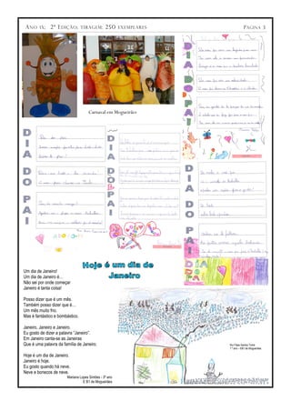 A NO   IX ;   2ª E DIÇÃO ;      TIRAGEM :     250     EXEMPLARES              P ÁGINA 3




                                    Carnaval em Mogueirães




Um dia de Janeiro!
Um dia de Janeiro é…
Não sei por onde começar
Janeiro é tanta coisa!

Posso dizer que é um mês.
Também posso dizer que é…
Um mês muito frio.
Mas é fantástico e bombástico.

Janeiro, Janeiro e Janeiro.
Eu gosto de dizer a palavra “Janeiro”.
Em Janeiro canta-se as Janeiras
Que é uma palavra da família de Janeiro.                            Rui Filipe Santos Tomé
                                                                    1.º ano – EB1 de Mogueirães

Hoje é um dia de Janeiro.
Janeiro é hoje.
Eu gosto quando há neve.
Neve e bonecos de neve.
                       Mariana Lopes Simões - 3º ano
                                 E B1 de Mogueirães
 