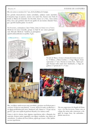 P ÁGINA 4                                                                             FOLHAS DE LOENDRO
Olá, nós somos os meninos do 1º ano, da Escola Básica de Campia.
Este período desenvolvemos muitas actividades, andámos muito atarefados.
Começámos logo em Janeiro, mesmo com muito frio, fizemos uma Visita de
Estudo ao Museu do Caramulo. Foi divertido, fomos ver a Arte, vimos muitas
obras, mas a que gostámos mais foi um quadro de um menino chamado Nuno,
que o pai dele mandou pintar. Cá está ele:


Em Fevereiro, continuámos a fazer Visitas, desta vez fomos ver as Torres
Medievais do nosso Concelho, porque no final do ano vamos participar
num Mercado Medieval. Também já participámos
quando ainda andávamos no jardim. É giro.




                                                             No mês de Março, tivemos a Semana da Leitura cá na esco-
                                                             la. O Rúben, a Maria Carolina e o Tiago Miguel, foram
                                                             representar o 1º ano e fizeram-no muito bem. Sabem por-
                                                             quê? Ficaram todos muito bem classificados, o Tiago até
                                                             ganhou o 1º prémio do 1º e 2º anos




Mas, em Março ainda tivemos mais actividades, gravámos um Podcast para o
concurso “Conta-nos uma história”. A nossa, depois de muito escolhermos e     Não nos esquecemos da chegada da Prima-
de alguns problemitas pelo meio, finalmente saiu, chama-se: “ O que está na   vera, e do Dia da árvore, fomos com os
gaveta?”, que com a ajuda do professor Ricardo, teve música e tudo.           colegas das outras salas comemorar a che-
                                                                              gada do tempo bom, das andorinhas…
Fomos à sala de ciências, fazer algumas experiências sobre a flutuação dos    plantar uma árvore.
materiais, ficámos muito espantados com alguns resultados, mas depois até
entendemos. A senhora da Porto Editora, aquela que trouxe o Alfa, ajudou-
nos nas experiências.
 