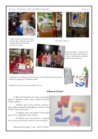 A NO    IX ;   2ª E DIÇÃO ;   TIRAGEM :    250   EXEMPLARES                                                       P ÁGINA 5




  Também fizemos sementeiras dentro
  da nossa sala, o João disse que estava                                 Decorámos espaços.
  na altura de fazer sementeiras e
  assim foi, ora vejam.


                                                                                        Fomos convidados a assistir às acti-
                                                                                        vidades dos colegas mais velhos, do
                                                                                        2º ciclo, e lá fomos fazer um lanche
                                                                                        saudável, estava delicioso!




 Continuámos a ir à biblioteca todas as semanas ouvir as histórias da professora Pau-
 la Dionísio, aprendemos e brincámos muito.


 Voltaremos em breve com mais novidades. Até lá…


                                                           “O Museu do Caramulo”


        O Museu do Caramulo tem muitas coisas antigas:
pulseiras, tapeçarias, pratos, jarras, pinturas abstractas,
retratos, estátuas, …
           Também vimos carros, triciclos, bicicletas e
motas antigas, brinquedos, lápis gigantes, cadernos, camas
de bebé e casas de artesanato.
           À chegada, estava uma senhora à nossa espera
que nos fez a visita guiada a todo o Museu.
          No final da nossa visita, fizemos a construção
de um carro que trouxemos connosco como recordação.


        Mariana Pereira Lopes, 2º ano- E.B.1 de Viladra
 