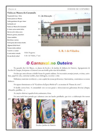 P ÁGINA 6                                                                           FOLHAS DE LOENDRO

Visita ao Museu do Caramulo
Na passada terça - feira                          E – de Educação
Fomos juntos ao Museu
Todos gostámos do que vimos
                                                  S - de Sabedoria
Incluindo eu!
Fomos ao Museu do Caramulo
E vimos carros muito belos                        C – de Conhecimento
Havia-os de várias cores
Brancos, pretos, amarelos!
                                                  O – de Observar
Vimos também
Bicicletas e motos
Só foi pena não termos tirado                     L – de Lição
Algumas belas fotos!
Viemos todos embora
A sorrir e a cantar
                             Pedro Nogueira
                                                                           E. B. 1 de Viladra
E com muita vontade
De um dia lá voltar!         E.B.1 de Viladra, 3º ano




         No passado dia 4 de Março, os alunos da Escola e do Jardim de Infância do Outeiro, Agrupamento de
 Escolas de Campia, festejaram o Carnaval com um desfile pelas ruas da localidade.
          Os dias que antecederam o desfile foram de grande azáfama. Foi necessário arranjar jornais, revistas, carto-
 linas, papel de seda, contornar moldes, fazer dobragens, recortar e colar.
          Utilizámos materiais recicláveis e, com a ajuda das nossas professoras e funcionárias, construímos os nossos
 disfarces.
          Os rapazes fantasiaram-se de “Cavaleiros da Época Medieval” e as meninas de “Damas da corte”.
        O desfile correu bem. A comunidade veio ver-nos passar e ofereceram-nos guloseimas diversas (chupas,
 rebuçados, pastilhas…).
          As canções alusivas à quadra festiva animaram a festa.
          Foi uma tarde bem passada que culminou com um lanche partilhado, que teve a colaboração dos nossos
 pais.




                                              Escola e Jardim do Outeiro
 