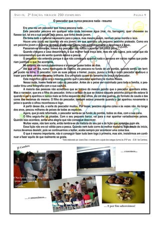 A NO   IX ;   2ª E DIÇÃO ;   TIRAGEM :   250   EXEMPLARES                                                                        P ÁGINA 9

                                   O pescador que nunca pescava nada - resumo

         Era uma vez um pescador que nunca pescava nada .
         Este pescador pescava em qualquer sítio onde houvesse água (mar, rio, barragem), quer chovesse ou
fizesse sol, tal era a sua paixão pela pesca, que tinha desde jovem.
         Ele tinha todo o material necessário para a pesca, mas mesmo assim, nenhum peixe mordia o isco.
         Houve uma única vez (quando ele era jovem) em que apanhou um pequeno peixinho prateado. Como era
um peixinho jovem e pequeno de mais, o pescador pegou nele cuidadosamente e devolveu-o à água..
         Passaram-se semanas, meses e o pescador não voltou a apanhar um único peixe.
         Quando chegava a casa desanimado, a sua mulher fazia troça dele, mas ele não ligava, pois sabia que ela
não compreendia o que ele sentia quando estava a pescar.
         O pescador não entendia porque é que não conseguia apanhar nada e pensava em várias razões que pode-
riam justificar o que lhe acontecia.
         No entanto, ele nunca desanimava e ia pescar quase todos os dias.
         Até que um dia, numa madrugada de Outono, ele pescava no fundo de um pontão, quando sentiu um terrí-
vel puxão na linha. O pescador, com as suas pernas a tremer, puxou, puxou a linha e outro pescador ajudou-o a
trazer para terra um enorme peixe brilhante. Era um robalo quase do tamanho do braço do pescador.
         Este magnífico peixe era o mesmo peixito que o pescador apanhara há muitos meses.
         Nessa noite, houve festa em casa do pescador. Antes de o peixe ser cozinhado para toda a família, o pes-
cador tirou uma fotografia com a sua captura.
         A maioria das pessoas não acreditava que se tratava do mesmo peixito que o pescador apanhara antes.
Mas o narrador, que era o filho do pescador, tinha a certeza de que se tratava daquele peixinho porque ele estava lá
quando o pai o apanhou e nunca mais se tinha esquecido dos olhos, da cor das guelras, do formato da cauda e das
cores das escamas do mesmo. O filho do pescador, também estava presente quando o pai apanhou novamente o
peixe e quando o olhou reconheceu-o logo.
         A partir desse dia, a sorte do pescador mudou. Por vezes, pescava alguma coisa e às vezes não. Ao longo
dos anos, pescou milhares de peixes de todas as espécies.
         Agora, que já está reformado, o pescador senta-se no fundo do pontão, todos os dias, com a sua cana.
         O filho seguiu-lhe as pisadas. Com o seu pequeno barco, vai para o mar apanhar variadíssimos peixes.
Quando isso acontece, sente uma alegria que não consegue descrever.
         Muitas vezes, não tem sorte, então lembra-se da história do seu pai e da lição que aprendeu com ele.
         Essa lição não era só válida para a pesca. Quando nem tudo corre da melhor maneira, logo desde do início,
nunca devemos desistir, pois se continuarmos a tentar, acaba sempre por acontecer uma coisa boa.
         O que é mesmo importante, não é conseguir fazer tudo bem logo à primeira, mas sim, insistirmos em conti-
nuar a fazer aquilo de que realmente se gosta.
                                           Texto elaborado por Joana Dias e revisto com a ajuda dos colegas (turma do 2º/3º ano - E.B.1 de Cambra).


          bra
   JI Cam
                                                                                                                  … cozemos...




 Na época Pascal, tingimos
 ovos com casca de
 cebola...



          … e amassámos...

                                                                                             … E por fim saboreámos!
 