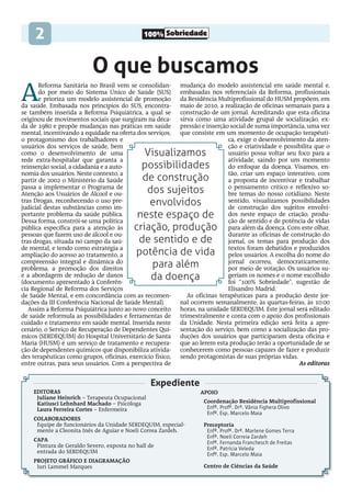 100% Sobriedade
2
O que buscamos
Expediente
A
Reforma Sanitária no Brasil vem se consolidan-
do por meio do Sistema Único de Saúde (SUS)
e prioriza um modelo assistencial de promoção
da saúde. Embasada nos princípios do SUS, encontra-
se também inserida a Reforma Psiquiátrica, a qual se
originou de movimentos sociais que surgiram na déca-
da de 1980 e propõe mudanças nas práticas em saúde
mental, incentivando a equidade na oferta dos serviços,
o protagonismo dos trabalhadores e
usuários dos serviços de saúde, bem
como o desenvolvimento de uma
rede extra-hospitalar que garanta a
reinserção social, a cidadania e a auto-
nomia dos usuários. Neste contexto, a
partir de 2002 o Ministério da Saúde
passa a implementar o Programa de
Atenção aos Usuários de Álcool e ou-
tras Drogas, reconhecendo o uso pre-
judicial destas substâncias como im-
portante problema da saúde pública.
Dessa forma, constrói-se uma política
pública específica para a atenção às
pessoas que fazem uso de álcool e ou-
tras drogas, situada no campo da saú-
de mental, e tendo como estratégia a
ampliação do acesso ao tratamento, a
compreensão integral e dinâmica do
problema, a promoção dos direitos
e a abordagem de redução de danos
(documento apresentado à Conferên-
cia Regional de Reforma dos Serviços
de Saúde Mental, e em concordância com as recomen-
dações da III Conferência Nacional de Saúde Mental).
Assim a Reforma Psiquiátrica junto ao novo conceito
de saúde reformula as possibilidades e ferramentas de
cuidado e tratamento em saúde mental. Inserida neste
cenário, o Serviço de Recuperação de Dependentes Quí-
micos (SERDEQUIM) do Hospital Universitário de Santa
Maria (HUSM) é um serviço de tratamento e recupera-
ção de dependentes químicos que disponibiliza ativida-
des terapêuticas como grupos, oficinas, exercício físico,
entre outras, para seus usuários. Com a perspectiva de
mudança do modelo assistencial em saúde mental e,
embasadas nos referenciais da Reforma, profissionais
da Residência Multiprofissional do HUSM propõem, em
maio de 2010, a realização de oficinas semanais para a
construção de um jornal. Acreditando que esta oficina
sirva como uma atividade grupal de socialização, ex-
pressão e inserção social de suma importância, uma vez
que consiste em um momento de ocupação terapêuti-
ca, exige o desenvolvimento da aten-
ção e criatividade e possibilita que o
usuário possa voltar seu foco para a
atividade, saindo por um momento
do enfoque da doença. Visamos, en-
tão, criar um espaço interativo, com
a proposta de incentivar e trabalhar
o pensamento crítico e reflexivo so-
bre temas do nosso cotidiano. Neste
sentido, visualizamos possibilidades
de construção dos sujeitos envolvi-
dos neste espaço de criação, produ-
ção de sentido e de potência de vidas
para além da doença. Com este olhar,
durante as oficinas de construção do
jornal, os temas para produção dos
textos foram debatidos e produzidos
pelos usuários. A escolha do nome do
jornal ocorreu, democraticamente,
por meio de votação. Os usuários su-
geriam os nomes e o nome escolhido
foi “100% Sobriedade”, sugestão de
Elisandro Madrid.
As oficinas terapêuticas para a produção deste jor-
nal ocorrem semanalmente, às quartas-feiras, às 10:00
horas, na unidade SERDEQUIM. Este jornal será editado
trimestralmente e conta com o apoio dos profissionais
da Unidade. Nesta primeira edição será feita a apre-
sentação do serviço, bem como a socialização das pro-
duções dos usuários que participaram desta oficina e
que ao lerem esta produção terão a oportunidade de se
conhecerem como pessoas capazes de fazer e produzir
sendo protagonistas de suas próprias vidas.
As editoras
Editoras
Juliane Heinrich – Terapeuta Ocupacional
Katiusci Lehnhard Machado – Psicóloga
Laura Ferreira Cortes – Enfermeira
Colaboradores
Equipe de funcionários da Unidade SERDEQUIM, especial-
mente a Cleonita Inês de Aguiar e Noeli Correa Zardeh.
Capa
Pintura de Geraldo Severo, exposta no hall de
entrada do SERDEQUIM
projeto gráfico e Diagramação
Iuri Lammel Marques
Apoio
Coordenação Residência Multiprofissional
Enfª. Profª. Drª. Vânia Fighera Olivo
Enfº. Esp. Marcelo Maia
Preceptoria
Enfª. Profª. Drª. Marlene Gomes Terra
Enfª. Noeli Correia Zardeh
Enfª. Fernanda Franchesch de Freitas
Enfª. Patrícia Veleda
Enfº. Esp. Marcelo Maia
Centro de Ciências da Saúde
Visualizamos
possibilidades
de construção
dos sujeitos
envolvidos
neste espaço de
criação, produção
de sentido e de
potência de vida
para além
da doença
 