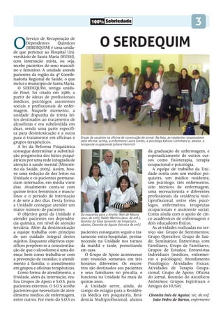 100% Sobriedade 3
O SERDEQUIM
O
Serviço de Recuperação de
Dependentes Químicos
(SERDEQUIM) é uma unida-
de que pertence ao Hospital Uni-
versitário de Santa Maria (HUSM),
com internação mista, ou seja,
recebe pacientes do sexo masculi-
no e feminino. A unidade atende
pacientes da região da 4ª Coorde-
nadoria Regional de Saúde, o que
inclui o município de Santa Maria.
O SERDEQUIM, antiga unida-
de Pinel, foi criado em 1986, a
partir de ideias de profissionais
médicos, psicólogos, assistentes
sociais e profissionais de enfer-
magem. Naquele momento, a
unidade dispunha de trinta lei-
tos destinados ao tratamento de
alcoolistas e era subdividida em
duas, sendo uma parte específi-
ca para desintoxicação e a outra
para o tratamento em oficinas e
grupos terapêuticos.
A lei da Reforma Psiquiátrica
consegue determinar a substitui-
ção progressiva dos leitos psiqui-
átricos por uma rede integrada de
atenção à saúde mental (Ministé-
rio da Saúde, 2005). Assim, hou-
ve uma redução de dez leitos na
Unidade e os pacientes permane-
ciam internados, em média vinte
dias. Atualmente conta-se com
quinze leitos femininos e mascu-
linos e o período de internação
é de sete a dez dias. Desta forma
a Unidade consegue atender um
maior número de pacientes.
O objetivo geral da Unidade é
atender pacientes em dependên-
cia química, em nível de atenção
terciária. Além da desintoxicação
a equipe trabalha com princípio
de um cuidado integral destes
sujeitos. Enquanto objetivos espe-
cíficos propõem-se a conscientiza-
ção de que o alcoolismo é uma do-
ença; bem como trabalha-se com
a prevenção de recaídas; o atendi-
mento à família; o atendimento
em grupos e oficinas terapêuticas.
Como forma de atendimento, a
Unidade, além da internação, rea-
liza Grupos de Apoio e S.O.S, para
pacientes externos. O S.O.S acolhe
pacientes que necessitam de aten-
dimento médico, de enfermagem,
entre outros. Por meio do S.O.S os
pacientes conseguem seguir o tra-
tamento extra-hospitalar, perma-
necendo na Unidade nos turnos
da manhã e tarde, pernoitando
em casa.
O Grupo de Apoio acontecesse
com reuniões semanais em três
horários diferentes. Os encon-
tros são destinados aos pacientes
e seus familiares no pós-alta, e
funciona na Unidade há mais de
quinze anos.
A Unidade serve, ainda, de
campo de estágio para a Residên-
cia Médica em psiquiatria, Resi-
dencia Multiprofissional, alunos
Grupo de usuários na oficina de construção do jornal. Na foto, as residentes responsáveis
pela oficina: acima, a enfermeira Laura Cortes, a psicóloga Katiusci Lehnhard e, abaixo, a
terapeuta ocupacional Juliane Heinrich
Da esquerda para a direita: Neli de Moura
(aux. de enf.), Valdir Martins (aux. de enf.),
Andréia da Silva (servente de limpeza) e,
abaixo, Cleonita de Aguiar (técnica de enf.)
da graduação de enfermagem, e
esporadicamente de outros cur-
sos como fisioterapia, terapia
ocupacional e psicologia.
A equipe de trabalho da Uni-
dade conta com um médico psi-
quiatra, um médico residente,
um psicólogo, três enfermeiros,
oito técnicos de enfermagem,
uma recreacionista e diferentes
profissionais da residência mul-
tiprofissional, entre eles psicó-
logos, enfermeiros, terapeutas
ocupacionais e assistente social.
Conta ainda com o apoio de cin-
co acadêmicos de enfermagem e
dois educadores físicos.
As atividades realizadas no ser-
viço são: Grupo de Sentimentos;
Grupo Operativo; Grupo de Saú-
de; Seminários; Entrevistas com
Familiares, Grupo de Familiares;
Grupos de Estudos; Entrevistas
Individuais (médicos, enfermei-
ros e psicólogos); Atendimento
Psicológico; Atividades Físicas;
Atividades de Terapia Ocupa-
cional, Grupo de Apoio; Oficina
do Jornal, Reunião do Alcoólicos
Anônimos; Grupos Espirituais e
Amigos do HUSM.
Cleonita Inês de Aguiar, téc. de enf.
João Pedro de Barros, enfermeiro
 