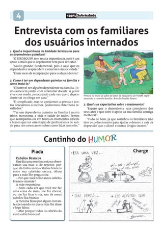 100% Sobriedade
4
1. Qual a importância da Unidade Serdequim para
os dependentes químicos?
“O Serdequim tem muita importância, pois é um
apoio a mais que o dependente terá para se tratar.”
“Muito grande, fundamental, pois é aqui que os
dependentes reaprendem a conviver em sociedade.”
“É um meio de recuperação para os dependentes”.
2. Como é ter um dependente químico na família e
como tratá-lo?
“É horrível ter alguém dependente na família. To-
dos adoecem junto com o familiar doente. A gente
vive com medo, preocupado cada vez que o depen-
dente sai ou chega em casa.”
“É complicado, mas se apoiarmos a pessoa e jun-
tos desejarmos o melhor, poderemos obter bons re-
sultados.”
“Ter um dependente químico na família é muito
triste, transtorna a vida e saúde de todos. Temos
que acompanhá-los em todos os momentos difíceis
e temos que ter orientação de profissionais de saú-
de para nos orientarem sobre como lidar com eles.”
3. Qual sua expectativa sobre o tratamento?
“Espero que o dependente saia consciente dos
seus atos e que com o apoio da sua família consiga
melhorar”.
“Tudo de bom, já que sozinhos os familiares não
têm o conhecimento para ajudar o doente a sair da
depressão que o álcool e outras drogas trazem.”
Piada
Cabelos Brancos
Um dia uma menina estava obser-
vando sua mãe, e, de repente, por-
que ela tinha vários cabelos brancos
entre sua cabeleira escura, olhou
para a mãe lhe perguntou:
– Por que você tem tantos cabelos
brancos mamãe?
A mãe respondeu:
– Bom, cada vez que você me faz
uma coisa de ruim, me faz chorar,
ou me faz ficar triste, um de meus
cabelos fica branco.
A menina ficou por alguns instan-
tes pensando no que a mãe lhe disse
e logo falou:
– Mãe porque todos os cabelos da
vovó estão brancos?
Entrevista com os familiares
dos usuários internados
Pintura no muro do pátio do setor de psiquiatria do HUSM, repre-
sentando o convívio familiar. Arte de Geraldo Severo
Cantinho do
Charge
humoR
 