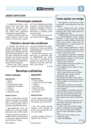 100% Sobriedade 5
saúde e bem-estar
Receitas culinárias
Alimentação saúdavel
Trânsito e álcool não combinam
A alimentar-se bem é o pri-
meiro passo para uma vida
melhor. Se alimentar bem
não significa comer muito e
sim comer bons alimentos
em pequenas quantidades.
Existem alimentos que pre-
vinem doenças, como a soja,
o alho, o suco de uva, o peixe,
etc. Estes alimentos previnem
o câncer, o mal de Alzheimer,
diabetes e ajudam a reduzir o
colesterol, retardam o enve-
lhecimento e afastam doen-
ças do coração.
Procure alimentos com me-
nos caloria, diet ou light.
Anônimo
A maioria das mortes nas
estradas são causadas por mo-
toristas embriagadas. Pessoas,
muitas vezes, inocentes são víti-
mas dessa imprudência. E, cada
vez mais, aumenta nas nossas
estradas. A Lei deveria ser mais
rigorosa, pois muitos motoris-
tas, causadores de acidentes no
trânsito, ficam impunes.
Pessoas que estão, muitas
vezes, a passeio, tirando férias
com suas famílias são surpre-
endidos por esses que bebem
exageradamente e saem em
alta velocidade.
Gostaria de destacar tam-
bém que os encontros aqui
na SERDEQUIM são essen-
ciais para a recuperação de
pessoas em abuso do álcool.
Mudam os mesmos para me-
lhor, com certeza.
L. C. O.
Como ajudar um amigo
Você alguma vez já ficou sem saber
o que falar a um amigo que tem uma
doença?
Isso é normal, mas com certeza
você pode aprender a lidar com essa
situação. Mas como? Não existem re-
gras rígidas para isso.
Há diferenças culturais envolvidas,
e as personalidades variam muito.
Portanto, o que ajuda uma pessoa
doente a se sentir melhor, talvez não
ajude outra pessoa. Além disso, as
circunstâncias e os sentimentos po-
dem mudar a cada dia.
Assim, o mais importante é tentar
colocar-se no lugar da pessoa e saber
o que ela realmente deseja ou precisa
de você. Como fazer isso?
Veja algumas sugestões baseadas
em princípios básicos para vivermos
em harmonia conosco e com nossos
semelhantes e familiares:
• Seja um bom ouvinte.
• Todo homem tem de ser rápido no
ouvir e vagaroso no falar.
• Há tempo para ficar quieto e tem-
po para falar.
• Ouça com atenção e empatia.
• Não se apresse em dar conselhos.
• Não pense que sempre tem de
apresentar uma solução.
• No desejo de ajudar, pode acabar
falando algo que magoe uma pessoa.
• Ouça sempre com a mente e cora-
ção abertos.
• Deixe que se expresse à vontade.
• Não interrompa, tentando minimi-
zar a situação.
• Seja sempre você mesmo, procure
a luz que há em cada ser humano.
• Use seus eventuais fracassos e reca-
ídas como forma de aprendizagem,
sem esquecer que somos seres huma-
nos.
• Procure a natureza onde tudo tem
seu tempo certo para saborear pe-
quenas conquistas.
• E nunca, mas nunca perca a espe-
rança e a confiança na sua capacida-
de e nas suas forças para realizar e
vencer os seus obstáculos e proble-
mas.
• Confie em você, confie em nós.
E acima de tudo...
• AME A SI PRÓPRIO.
E. S. S.
PIAVA ASSADA
Ingredientes
• 1 piava
• 1 limão
• 200 g de milho verde
• 1 pimentão vermelho
• 1 cebola
• 2 tomates
• 2 dentes de alho
Modo de Fazer
• Corte a Piava perto do espi-
nhaço sem retirar as escamas,
abra-a e tempere por dentro
com sal fino e limão, feche e
coloque na grelha para assar.
• Separadamente faça um
molho com o tomate, cebola,
pimentão, alho e milho verde.
• Depois de pronto, coloque o
molho e deixe cozinhar junto
ao peixe por alguns minutos
para misturar o sabor.
Bom apetite!
Abafado
Ingredientes
• 1 traíra média
• 1 copo (250 ml) de vinagre
• 1 cebola
• 3 tomates
• 500g de ervilha
• 1 maço de couve
• Sal a gosto
Modo de Fazer
• Corte o peixe em filés, colo-
que em uma bacia de molho
no vinagre, por 30 minutos.
• Em uma panela grande,
coloque uma camada de
peixe, uma camada de cou-
ve e de ervilha.
• Tampe a panela e deixe re-
fogar por 45 minutos.
Bom apetite!
 