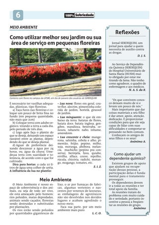 100% Sobriedade
6
Meio Ambiente
O Meio Ambiente é nosso es-
paço de sobrevivência e dos ani-
mais, ou seja de todo ser vivo,
ele está ameaçado pelo homem:
rios poluídos, matas depredadas,
animais sendo caçados, florestas
sendo destruídas e substituídas
por plantações.
Os rios estão sendo poluídos
por quantidades gigantescas de
lixo, o ar por fumaças de fabri-
cas, algumas vertentes e nas-
centes por venenos de lavouras,
as embalagens de agrotóxicos
não são devolvidas nos devidos
lugares e acabam agredindo o
nosso meio.
Faca sua parte, por um meio
ambiente mais puro.
L. C. O.
Canteiro com flores no campus da UFSM, em dia de passeio dos usuários do SERDEQUIM
Como utilizar melhor seu jardim ou sua
área de serviço em pequenas floreiras
É necessário ter vasilhas adequa-
das, plásticas, tipo floreiras.
a)	Faça furos nas floreiras e co-
loque um pouco de brita fina no
fundo (em pequena quantidade,
não mais que 2cm)
b)	Coloque terra com adubo or-
gânico, virando a terra a cada dia,
pelo período de três dias.
c)	 Logo após faça o plantio do
que se deseja, deixando um espaço
razoável entre as plantas, depen-
dendo do que se deseja plantar.
d)	Aguar de preferência dei-
xando descansar a água por 24
horas, ou, água da chuva. Ume-
deçaa terra com suavidade e to-
lerância, de acordo com o que for
cultivado.
Dica para hortas: a cada 10 li-
tros de água uma colher de uréia.
A influência da lua no plantio:
• Lua nova: flores em geral, cou-
ve-flor, alecrim, pimentinha colo-
rida de jardim, hortelã, girassol
de jardim.
• Lua minguante: o que dá em-
baixo da terra: batatas de flores,
batata doce, batata inglesa, gen-
gibre, mandioca, beterraba, ce-
noura, rabanete, nabo, inhame,
amendoim.
• Lua crescente e cheia: mange-
rona, salsinha, cebola e alho, pi-
mentão, feijão, pepino, milho,
soja, moranga, abóbora, melan-
cia, machicho (pepino pra con-
serva), berinjela, fava, quiabo,
ervilha, alface, couve, repolho,
rúcula, chicória, radichi, moran-
go, mogango, tomates, etc.
E. I. Z.
“Os que convivem conos-
co deixam muito de si e
levam um pouco de nós.”
Mais importante que dar
coisas materiais a seu filho
é dar amor, apoio, atenção,
dedicação. É proporcionar
condições para que ele seja
capaz de lidar com suas
dificuldades e comportar-se
pensando no bem comum.
Conheçam os amigos de
seus filhos e os seus!
Anônimo A.
Ao Serviço de Dependên-
cia Química (SERDEQUIM)
do Hospital Universitário de
Santa Maria (HUSM) mui-
to obrigado por estar me
tirando da lama. Não tenho
como agradecer, o quadro de
enfermagem e aos médicos.
N. A. S. da R.
Jornal Serdequim, um
jornal para ajudar a quem
necessita de auxílio contra
as drogas.
D. J. S.
Reflexões
Como ajudar um
dependente químico?
Existem grupos de apoio
que ajudam na recupe-
ração dessas pessoas, a
participação delas é funda-
mental para o tratamento
prosseguir.
Os dependentes devem
ir a todas as reuniões e ter
total apoio da família.
As reuniões tratam do
problema com muito cuida-
do e seriedade, portanto in-
centive a pessoa a freqüen-
tar as reuniões do grupo.
Anônimo
meio ambiente
 
