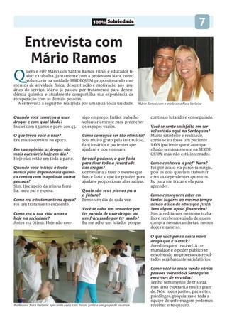 100% Sobriedade 7
Entrevista com
Mário Ramos
Quando você começou a usar
drogas e com qual idade?
Iniciei com 13 anos e parei aos 43.
O que levou você a usar?
Era muito comum na época.
Em sua opinião as drogas são
mais acessíveis hoje em dia?
Hoje elas estão em toda a parte.
Quando você iniciou o trata-
mento para dependência quími-
ca contou com o apoio de outras
pessoas?
Sim, tive apoio da minha famí-
lia, meu pai e esposa.
Como era o tratamento na época?
Foi um tratamento excelente.
Como era a sua vida antes e
hoje na sociedade?
Antes era ótima. Hoje não con-
sigo emprego. Então, trabalho
voluntariamente para preencher
os espaços vazios.
Como consegue ser tão otimista?
Sou muito grato pela instituição,
funcionários e pacientes que
ajudam e nos ensinam.
Se você pudesse, o que faria
para tirar toda a juventude
das drogas?
Continuaria a fazer o mesmo que
faço e fazia: o que for possível para
ajudar e proporcionar alternativas.
Quais são seus planos para
o futuro?
Penso um dia de cada vez.
Você se acha um vencedor por
ter parado de usar drogas ou
um fracassado por ter usado?
Eu me acho um lutador porque
continuo lutando e conseguindo.
Você se sente satisfeito em ser
voluntário aqui na Serdequim?
Muito satisfeito e realizado,
como se eu fosse um paciente
S.O.S (paciente que é acompa-
nhado semanalmente na SERDE-
QUIM, mas não está internado).
Como conheceu a profª Nara?
Foi por acaso e a parceria surgiu,
pois os dois queriam trabalhar
com os dependentes químicos.
Eu para me tratar e ela para
aprender.
Como conseguem estar em
tantos lugares ao mesmo tempo
dando aulas de educação física.
Tem algum apoio financeiro?
Nós acreditamos no nosso traba-
lho e recebemos ajuda de quem
compra nossas camisetas, nossos
doces e canetas.
O que você pensa desta nova
droga que é o crack?
Acredito que é tratável. A co-
munidade e o poder público se
envolvendo no processo os resul-
tados será bastante satisfatórios.
Como você se sente vendo várias
pessoas voltando à Serdequim
em crises de recaídas?
Tenho sentimento de tristeza,
mas uma esperança muito gran-
de. Nós, todos juntos, pacientes,
psicólogos, psiquiatras e toda a
equipe de enfermagem podemos
reverter este quadro.
Quem é ele? Mário dos Santos Ramos Filho, é educador fí-
sico e trabalha, juntamente com a professora Nara, como
voluntário na unidade SERDEQUIM proporcionando mo-
mentos de atividade física, descontração e motivação aos usu-
ários do serviço. Mário já passou por tratamento para depen-
dência química e atualmente compartilha sua experiência de
recuperação com as demais pessoas.
A entrevista a seguir foi realizada por um usuário da unidade. Mário Ramos com a professora Nara Verlaine
Professora Nara Verlaine aplicando exercícios físicos junto a um grupo de usuários
 