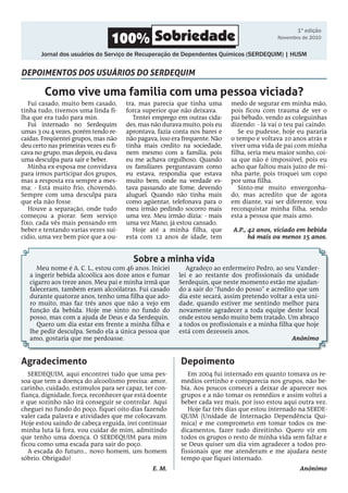 Meu nome é A. C. L., estou com 46 anos. Iniciei
a ingerir bebida alcoólica aos doze anos e fumar
cigarro aos treze anos. Meu pai e minha irmã que
faleceram, também eram alcoólatras. Fui casado
durante quatorze anos, tenho uma filha que ado-
ro muito, mas faz três anos que não a vejo em
função da bebida. Hoje me sinto no fundo do
posso, mas com a ajuda de Deus e da Serdequin.
Quero um dia estar em frente a minha filha e
lhe pedir desculpa. Sendo ela a única pessoa que
amo, gostaria que me perdoasse.
Agradeço ao enfermeiro Pedro, ao seu Vander-
lei e ao restante dos profissionais da unidade
Serdequin, que neste momento estão me ajudan-
do a sair do “fundo do posso” e acredito que um
dia este secará, assim pretendo voltar a esta uni-
dade, quando estiver me sentindo melhor para
novamente agradecer a toda equipe deste local
onde estou sendo muito bem tratado. Um abraço
a todos os profissionais e a minha filha que hoje
está com dezesseis anos.
Anônimo
Em 2004 fui internado em quanto tomava os re-
médios certinho e comparecia nos grupos, não be-
bia. Aos poucos comecei a deixar de aparecer nos
grupos e a não tomar os remédios e assim voltei a
beber cada vez mais, por isso estou aqui outra vez.
Hoje faz três dias que estou internado na SERDE-
QUIM (Unidade de Internação Dependência Quí-
mica) e me comprometo em tomar todos os me-
dicamentos, fazer tudo direitinho. Quero vir em
todos os grupos o resto de minha vida sem faltar e
se Deus quiser um dia vim agradecer a todos pro-
fissionais que me atenderam e me ajudara neste
tempo que fiquei internado.
Anônimo
Serdequim, aqui encontrei tudo que uma pes-
soa que tem a doença do alcoolismo precisa: amor,
carinho, cuidado, estímulos para ser capaz, ter con-
fiança, dignidade, força, reconhecer que está doente
e que sozinho não irá conseguir se controlar. Aqui
cheguei no fundo do poço, fiquei oito dias fazendo
valer cada palavra e atividades que me colocavam.
Hoje estou saindo de cabeça erguida, irei continuar
minha luta lá fora, vou cuidar de mim, admitindo
que tenho uma doença. O SERDEQUIM para mim
ficou como uma escada para sair do poço.
A escada do futuro... novo homem, um homem
sóbrio. Obrigado!
E. M.
Fui casado, muito bem casado,
tinha tudo, tivemos uma linda fi-
lha que era tudo para min.
Fui internado no Serdequim
umas 3 ou 4 vezes, porém tendo re-
caídas. Freqüentei grupos, mas não
deu certo nas primeiras vezes eu fi-
cava no grupo, mas depois, eu dava
uma desculpa para sair e beber.
Minha ex-esposa me convidava
para irmos participar dos grupos,
mas a resposta era sempre a mes-
ma: - Está muito frio, chovendo.
Sempre com uma desculpa para
que ela não fosse.
Houve a separação, onde tudo
começou a piorar. Sem serviço
fixo, cada vês mais pensando em
beber e tentando varias vezes sui-
cídio, uma vez bem pior que a ou-
tra, mas parecia que tinha uma
forca superior que não deixava.
Tentei emprego em outras cida-
des, mas não durava muito, pois eu
aprontava, fazia conta nos bares e
não pagava, isso era frequente. Não
tinha mais credito na sociedade,
nem mesmo com a família, pois
eu me achava orgulhoso. Quando
os familiares perguntavam como
eu estava, respondia que estava
muito bem, onde na verdade es-
tava passando ate fome, devendo
aluguel. Quando não tinha mais
como agüentar, telefonava para o
meu irmão pedindo socorro mais
uma vez. Meu irmão dizia: - mais
uma vez Mano, já estou cansado.
Hoje até a minha filha, que
esta com 12 anos de idade, tem
medo de segurar em minha mão,
pois ficou com trauma de ver o
pai bêbado, vendo as coleguinhas
dizendo: - lá vai o teu pai caindo.
Se eu pudesse, hoje eu pararia
o tempo e voltava 10 anos atrás e
viver uma vida de pai com minha
filha, seria meu maior sonho, coi-
sa que não é impossível, pois eu
acho que faltou mais juízo de mi-
nha parte, pois troquei um copo
por uma filha.
Sinto-me muito envergonha-
do, mas acredito que de agora
em diante, vai ser diferente, vou
reconquistar minha filha, sendo
esta a pessoa que mais amo.
A.P., 42 anos, viciado em bebida
há mais ou menos 15 anos.
Como vive uma familia com uma pessoa viciada?
Sobre a minha vida
Agradecimento Depoimento
depoimentos dos usuários do SERdequim
100% Sobriedade
Jornal dos usuários do Serviço de Recuperação de Dependentes Químicos (SERDEQUIM) | HUSM
1ª edição
Novembro de 2010
 