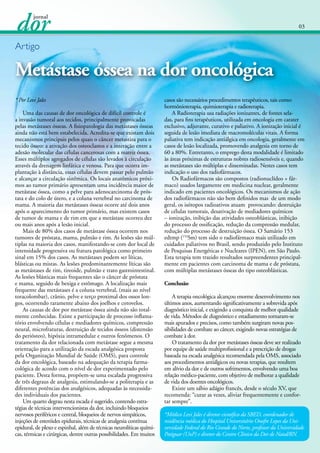 03

Artigo

Metástase óssea na dor oncológica
* Por Levi Jales
	 Uma das causas de dor oncológica de difícil controle é
a invasão tumoral aos tecidos, principalmente provocadas
pelas metástases ósseas. A fisiopatologia das metástases ósseas
ainda não está bem estabelecida. Acredita-se que existam dois
mecanismos principais pelos quais o câncer metastiza para o
tecido ósseo: a ativação dos osteoclastos e a interação entre a
adesão molecular das células cancerosas com a matriz óssea.
Esses múltiplos agregados de células são levados à circulação
através da drenagem linfática e venosa. Para que ocorra implantação à distância, essas células devem passar pelo pulmão
e alcançar a circulação sistêmica. Os locais anatômicos próximos ao tumor primário apresentam uma incidência maior de
metástase óssea, como a pelve para adenocarcinoma de próstata e do colo de útero, e a coluna vertebral no carcinoma de
mama. A maioria das metástases ósseas ocorre até dois anos
após o aparecimento do tumor primário, mas existem casos
de tumor de mama e de rim em que a metástase ocorreu dez
ou mais anos após a lesão inicial.
	 Mais de 80% dos casos de metástase óssea ocorrem nos
tumores de próstata, mama, pulmão e rim. As lesões são múltiplas na maioria dos casos, manifestando-se com dor local de
intensidade progressiva ou fratura patológica como primeiro
sinal em 15% dos casos. As metástases podem ser líticas,
blásticas ou mistas. As lesões predominantemente líticas são
as metástases de rim, tireoide, pulmão e trato gastrointestinal.
As lesões blásticas mais frequentes são o câncer de próstata
e mama, seguido de bexiga e estômago. A localização mais
frequente das metástases é a coluna vertebral, (mais ao nível
toracolombar), crânio, pelve e terço proximal dos ossos longos, ocorrendo raramente abaixo dos joelhos e cotovelos.
	 As causas de dor por metástase óssea ainda não são totalmente conhecidas. Existe a participação de processo inflamatório envolvendo células e mediadores químicos, compressão
neural, microfraturas, destruição de tecidos ósseos (distensão
do periósteo), hipóxia intramedular e outros fenômenos. O
tratamento da dor relacionada com metástase segue a mesma
orientação para a utilização da escada analgésica proposta
pela Organização Mundial de Saúde (OMS), para controle
da dor oncológica, baseado na adequação da terapia farmacológica de acordo com o nível de dor experimentado pelo
paciente. Desta forma, propõem-se uma escalada progressiva
de três degraus de analgesia, estimulando-se a politerapia e as
diferentes potências dos analgésicos, adequadas às necessidades individuais dos pacientes.
	 Um quarto degrau nesta escada é sugerido, contendo estratégias de técnicas intervencionistas da dor, incluindo bloqueios
nervosos periféricos e central, bloqueios de nervos simpáticos,
injeções de esteróides epidurais, técnicas de analgesia contínua
epidural, de plexo e espinhal, além de técnicas neurolíticas químicas, térmicas e cirúrgicas, dentre outras possibilidades. Em muitos

casos são necessários procedimentos terapêuticos, tais como:
hormônioterapia, quimioterapia e radioterapia.
	 A Radioterapia usa radiações ionizantes, de fontes seladas, para fins terapêuticos, utilizada em oncologia em carater
exclusivo, adjuvante, curativo e paliativo. A ionização inicial é
seguida de lesão imediata de macromoléculas vitais. A forma
paliativa tem indicação antiálgica em oncologia, geralmente em
casos de lesão localizada, promovendo analgesia em torno de
60 a 80%. Entretanto, o emprego desta modalidade é limitado
às áreas próximas de estruturas nobres radiosensíveis e, quando
as metástases são múltiplas e disseminadas. Nestes casos tem
indicação o uso dos radiofármacos.
	 Os Radiofármacos são compostos (radionuclídeo + fármaco) usados largamente em medicina nuclear, geralmente
indicado em pacientes oncológicos. Os mecanismos de açâo
dos radiofármacos não são bem definidos mas de um modo
geral, os isótopos radioativos atuam provocando: destruição
de células tumorais, desativação de mediadores químicos
– ionização, inibição das atividades osteoblásticas, inibição
do processo de ossificação, redução da compressão medular,
redução do processo de destruição óssea. O Samário 153
edtmp (153Sm) tem sido o radiofármaco mais utilizado em
cuidados paliativos no Brasil, sendo produzido pelo Instituto
de Pesquisas Energéticas e Nucleares (IPEN), em São Paulo.
Esta terapia tem trazido resultados surpreendentes principalmente em pacientes com carcinoma de mama e de próstata,
com múltiplas metástases ósseas do tipo osteoblásticas.
Conclusão
	 A terapia oncológica alcançou enorme desenvolvimento nos
últimos anos, aumentando significativamente a sobrevida após
diagnóstico inicial, e exigindo a conquista de melhor qualidade
de vida. Métodos de diagnóstico e estadiamento tornaram-se
mais apurados e precisos, como também surgiram novas possibilidades de combate ao câncer, exigindo novas estratégias de
combate à dor.
	 O tratamento da dor por metástases ósseas deve ser realizado
por equipe de saúde multiprofissional e a prescrição de drogas
baseada na escada analgésica recomendada pela OMS, associado
aos procedimentos antiálgicos ou novas terapias, que resultem
em alívio da dor e de outros sofrimentos, envolvendo uma boa
relação médico-paciente, com objetivo de melhorar a qualidade
de vida dos doentes oncológicos.
	 Existe um sábio adágio francês, desde o século XV, que
recomenda: “curar as vezes, aliviar frequentemente e confortar sempre”.
*Médico Levi Jales é diretor científico da SBED, coordenador de
residência médica do Hospital Universitário Onofre Lopes da Universidade Federal do Rio Grande do Norte, professor da Universidade
Potiguar (UnP) e diretor do Centro Clínico da Dor de Natal/RN.

 