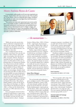 04

Ano IX - 2009 - Número 33

Morre Antônio Bento de Castro
	 A comunidade médica perdeu um de seus mais respeitados profissionais. Antônio Bento de Castro morreu no dia 19 de setembro,
aos 74 anos. Bento, como era conhecido pelos amigos e familiares,
foi lembrado por todos como uma figura ética, bem-humorada e
de grande clareza didática.
	 “Sua ausência em nosso meio representará uma enorme perda
para a comunidade científica e profissional brasileira, assim como
uma perda insubstituível como pessoa por suas qualidades humanísticas e de rico relacionamento entre os colegas e amigos”, destacou Carlos Maurício de Castro Costa, presidente da SBED, que
expressa suas profundas condolências pelo falecimento do estimado
associado e profícuo colaborador.

In memoriam
	 “Médico do mais alto conceito ético,
moral e profissional, amigo fraternal de
todos nós, que tivemos o privilégio da sua
convivência na vida diária e nos eventos
científicos, onde era figura marcante, com
sua didática e bom senso.
	 Tive a satisfação de privar da sua
amizade e convivência, bem como dos seus
familiares, Maria Thereza, esposa dedicada e incentivadora, bem como dos seus
filhos, Leonardo e Adriana. Nascido no
município de Serro, no estado de Minas
Gerais, em 20 de julho de 1935, teve sua
formação básica no Seminário de Diamantina. Posteriormente, fixando residência
em Belo Horizonte, formou-se em medicina
pela Faculdade de Ciências Médicas de
Minas Gerais, em 1965. Fez residência
médica em anestesiologia, obtendo o título
de especialista pela SBA, em 1969. Exerceu
essa especialidade com especial dedicação e
desempenho em vários hospitais da capital
mineira. Em 1985, passou a dedicar-se
exclusivamente às atividades no tratamento
das dores, estabelecendo a Clínica de Dor
do Hospital Mario Pena. Mais adiante,
fundou também a Clínica de Dor do Instituto Mineiro de Oncologia, em 1988; o
Centro Mineiro de Tratamento da Dor em
1992; e a Clínica de Dor Antônio Bento
de Castro, em 1998, onde atuou até o seu
falecimento.
	 Com a preocupação constante da disseminação de conhecimentos, os quais nunca
fez segredo, publicou vários artigos em revistas científicas e foi autor de livros como:
Tratamento da dor no Brasil – Evolução

histórica (Editora Maio, 1999); A Clínica
de Dor – organização, funcionamento e
bases científicas (Editora Maio, 2003); A
evolução do tratamento da dor no Brasil
(pela Novartis, 2001), entre outros.
	 Proferiu, sempre de forma magistral,
dezenas de palestras em cursos e congressos.
Ao lado das suas contribuições científicas,
tinha um lado extremamente sensível e
artístico, representado pela sua produção
literária e poética – quando estudante de
medicina, começou a compor seus primeiros
poemas. Teve papel de destaque na motivação e na formação daqueles que se dedicam
aos estudos da nova área de atuação em
algeologia. Sempre foi um referencial, um
verdadeiro mestre com raciocínio objetivo e
límpido, acima de tudo honesto e despretensioso, características de grandes homens.”
Jaime Olavo Márquez
(ex-presidente da SBED, 2002/2003)

	 “Foi seu historiador pela profunda pesquisa e prodigiosa memória. Mesmo quando
de pequenas divergências, tratava a todos
com muita educação e polidez, discutindo
pontos de vista de modo claro, com muita
lucidez, fundamentação e respeito pela opinião dos demais. Tenho o conceito de que foi
um competente harmonizador e pacificador.
	 Reconheço no Bento um dos colegas que
mais contribuíram para a SBED, especialmente durante um período de intensa
discussão e turbulência. Sua postura foi essencial para a formação da Sociedade e sua

consequente expansão e consolidação. Com
seu modo típico de bom mineiro, tranquilo, fala mansa, excelente argumentador,
com enorme fundamentação científica,
contribuiu extraordinariamente com todas
as presidências. A SBED e cada um de nós
deve um preito de gratidão ao Bento.
	 Pessoalmente considero-o um grande companheiro, embora infelizmente não privasse de
sua intimidade. Nas poucas oportunidades em
que tive o prazer de conhecer seus familiares,
em particular sua esposa, pude presenciar o
amor e atenção com que compartilhava e se
dedicava a todos. Lamento sua partida, mas
fiquemos com a lembrança de dias maravilhosos desfrutados em sua companhia, com suas
lições de vida, com seu espírito combativo,
com sua inquebrantável ética.”
Lino Lemonica
(ex-presidente da SBED, 1997/1998)

	 “Perco um grande e sábio amigo. Será
longamente lembrado pela sua sensibilidade, cultura, lealdade e profundo
conhecimento técnico. Tenho certeza que
muito do que é hoje a SBED, deve-se a sua
contribuição no conhecimento científico,
apoio, crença e determinação. Continuarei
devendo muito a este amigo que se foi.
Fico com as gostosas lembranças dos ótimos
momentos que partilhei com ele.”
Antonio Carlos de Camargo
Andrade Filho
(ex-presidente da SBED, 1994/1996)

 