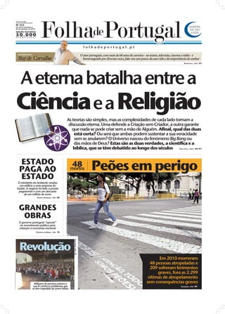 Diretor: João Filipe
                         Jornal de distribuição gratuita
                         Nº 353
                         De 26 de setembro a                                                                                                                                                                                             SEMPRE
                         02 de outubro de 2010
                                                                                                                                                                                                                                         AO SEU
                         EDIÇÃO NACIONAL
                                                                                                                                                                                                                                          LADO
                         50.000
                         E X E M P L A R E S




                                                                                                                                                     folhadeportugal.pt

                             ENTREVISTA                                                                                                            O ator português, com mais de 60 anos de carreira - no teatro, televisão, cinema e rádio - e
                             Ruy de Carvalho                                 FOTO: D.R.
                                                                                                                                                    homenageado por diversas vezes, fala-nos um pouco da sua vida e da importância de sonhar
                                                                                                                                                                                                                                    ENTREVISTA...PÁG. 03




                         A eterna batalha entre a
                         Ciência e a Religião
                                                                                                                         As teorias são simples, mas as complexidades de cada lado tornam a
                                                                                                                          discussão eterna. Uma defende a Criação sem Criador, a outra garante
                                                                                                                            que nada se pode criar sem a mão de Alguém. Afinal, qual das duas
                                                                                                                             está certa? Ou será que ambas podem sustentar a sua veracidade
                                                   OS:
                                                           D.R.
                                                                                                                             sem se anularem? O Universo nasceu do fenómeno Big Bang ou
                                                                                                                             das mãos de Deus? Estas são as duas verdades, a científica e a
                                                FOT




                                                                                                                            bíblica, que se têm debatido ao longo dos séculos               . 06/07                            TEMA CAPA...PÁGS




                              ESTADO
                              PAGA AO
                                                                                                                           48
                                                                                                                          mortos                           Peões em perigo
                              ESTADO
                           O ministério do Ambiente vendeu
                            um edifício a uma empresa do
                          Estado. O negócio foi feito a pronto
                            pagamento e com um desconto
                                de um milhão de euros
                                                                  ASSUNTO POLÉMICO...PÁG. 08




                              GRANDES
                               OBRAS
                                                                                                FOTO: LUSA/JOSÉ COELHO




                              O governo português “aposta”
                              no investimento público para
                              relançar a economia nacional
                                                                  PORTUGAL EM XEQUE...PÁG. 10




                               Revolução
                                                                                                                             CAPA IURD...PÁG. 1i




                                                                                                                                                                                                             Em 2010 morreram
                                                                                                                                                                                                        48 pessoas atropeladas e
                                                                                                                                                                                                        209 sofreram ferimentos
                                                                                                                                                                                                            graves, fora as 2.299
FOTO: FERNANDO MARTINS




                                                                                                                                                                                                       vítimas de atropelamento
                                                         Milhares de pessoas uniram a                                                                                                                 sem consequências graves
                                                        sua fé contra os problemas que                                                                                                                                          SOCIEDADE...PÁG. 09
                                                       as têm impedido de serem felizes
 