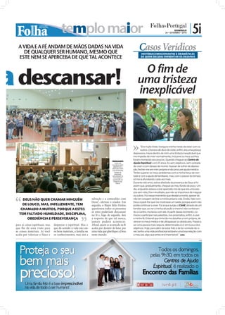 templo maior                                                                                                              DOMINGO
                                                                                                                                                           26 • SETEMBRO • 2010
                                                                                                                                                                                  | 5i
    A VIDA E A FÉ ANDAM DE MÃOS DADAS NA VIDA
      DE QUALQUER SER HUMANO, MESMO QUE
                                                                                                                                  Casos Verídicos
                                                                                                                                    HISTÓRIAS EMOCIONANTES E DRAMÁTICAS
    ESTE NEM SE APERCEBA DE QUE TAL ACONTECE                                                                                        DE QUEM DECIDIU ENFRENTAR OS DESAFIOS




ca descansar!                                                                                                                      O fim de
                                                                                                                                 uma tristeza
                                                                                                                                 inexplicável

                                                                                                        FOTOS: JOÃO FILIPE




                                                                                                                                    “Era muito triste, insegura e tinha medo de estar com os
                                                                                                                                    outros. Chorava de dia e de noite, enfim, era uma pessoa
                                                                                                                             depressiva. Havia dentro de mim uma tristeza inexplicável que
                                                                                                                             me impedia de viver normalmente, inclusive os meus sonhos
                                                                                                                             foram morrendo aos poucos. Quando cheguei ao Centro de
                                                                                        MENSAGEM:
                                                                                           Com os                            Ajuda Espiritual, com 23 anos, foi sem objetivos, sem vontade
                                                                                        ouvidos bem
                                                                                         abertos e a                         de viver e com desejo de morrer. Apesar de sofrer de depres-
                                                                                        atenção bem
                                                                                        concentrada,                         são, fechei-me em mim própria e não procurei ajuda médica.
                                                                                           todas as                          Tentei superar os meus problemas com a minha força de von-
                                                                                           pessoas
                                                                                        escutaram a                          tade e com a ajuda de familiares, mas, com o passar do tempo,
                                                                                         mensagem
                                                                                         centrada na                         só me ia afundando cada vez mais.
                                                                                          Palavra de
                                                                                             Deus                            Durante oito anos, estive afastada da presença de Deus e foi
                                                                                                                             assim que, gradualmente, cheguei ao meu fundo de poço. Um
                                                                                                                             dia, enquanto estava a orar apercebi-me de que era uma pes-
                                                                                                                             soa sem vida, fria e revoltada, que não se importava de magoar
                                                                                                                             os outros. Foi nesse momento que desejei a morte, apesar de
       DEUS NÃO QUER CHAMAR NINGUÉM                                   salvação e a comunhão com                              não ter coragem de tirar a minha própria vida. Então, falei com
                                                                      Deus”, alertou o orador. Em                            Deus e pedi-lhe que me mostrasse um saída, porque assim não
       DE LOUCO, MAS, INFELIZMENTE, TEM                               seguida, o Bispo Júlio Freitas                         podia continuar a viver. Foi aí que surgiu o CdAE, através de um
      CHAMADO A MUITOS, PORQUE A ESTES                                questionou todos os presentes                          familiar que, ao ver a minha situação e mesmo não conhecen-
                                                                      se estes poderiam descansar                            do o Centro, me levou com ele. A partir desse momento, co-
     TEM FALTADO HUMILDADE, DISCIPLINA,                               na fé e, logo de seguida, deu                          mecei a participar nas palestras, nos propósitos, enfim, a usar
          OBEDIÊNCIA E PERSEVERANÇA                                   a resposta de que tal nunca,                           a minha fé. Entendi que tinha de me desafiar a mim própria, de
                                                                      jamais poderá acontecer.                               vencer os meus medos e de ultrapassar os obstáculos. Passei a
  para as coisas espirituais, mas   desprezar o espiritual. Mas o     Aﬁnal, quem se acomoda na fé                           ser uma pessoa mais segura, determinada e a ir em busca dos
  que lhe dá uma visão para         que dá sentido à vida não são     acaba por desistir de lutar por                        objetivos. Hoje, para além de estar feliz e de ter vontade de vi-
  as coisas materiais. Aí você      os bens materiais, a família ou   uma vida que gloriﬁque a Deus                          ver, tenho uma vida profissional estável e uma boa relação com
  acaba por valorizar o físico e    os conhecimentos, mas sim a       neste mundo.                                           o meu pai, algo que antes era impensável.” LARA

                                                                                                                                                                                           PUB
 