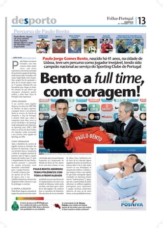 desporto                                                                                                                                   DOMINGO
                                                                                                                                   26 • SETEMBRO • 2010
                                                                                                                                                          | 13
   Percurso de Paulo Bento
   Paulo Bento, depois                  ESTRELA DA             BENFICA             REAL OVIEDO              SPORTING    SELEÇÃO    TREINADOR DE JUNIORES E DA
                                        AMADORA                                       (ESPANHA)                        NACIONAL   EQUIPA PRINCIPAL DO SPORTING
   de uma carreira
   como jogador,
   atinge agora o cargo




                                                                                                                                                                 FOTOS: D.R.
   de treinador mais
   importante



 JOÃO FILIPE jf.d@folhadeportugal.pt
                                             Paulo Jorge Gomes Bento, nascido há 41 anos, na cidade de

P                                            Lisboa, teve um percurso como jogador invejável, tendo sido
            aulo Bento é um jovem
            treinador, com uma
            carreira ainda muito
            curta, cuja única
                                              campeão nacional ao serviço do Sporting Clube de Portugal


                                         Bento a full time,
experiência como técnico principal
foi na primeira equipa do Sporting,
tendo mesmo sido o treinador com
maior longevidade nesta função.
Mas sempre lhe foi apontado o
facto de ter ficado quatro vezes




                                         com coragem!
na 2ª posição, faltando-lhe um
bocadinho para chegar ao título.
No entanto, há que referir que
conseguiu conquistar quatro
troféus, a saber duas Taças de
Portugal e duas Supertaças.

COMO JOGADOR
A sua carreira como jogador
iniciou-se na época de 1988/1989,
no Benfica; na época seguinte,
conseguiu vencer o seu primeiro
título ao serviço do Estrela da
Amadora, a Taça de Portugal;
o mesmo título que voltou a
conquistar mais duas vezes ao
serviço do Benﬁca e do Sporting;
tendo ainda ganho uma Supertaça,
no Sporting; entre 1996 e 2000
esteve ao serviço do Real Oviedo,




                                                                                                                                                                               FOTO: LUSA/ANDRÉ KOSTERS
em Espanha; tendo terminado
a sua carreira como jogador no
Sporting, em 2004.

COMO TREINADOR
Após o abandono da carreira de
jogador tornou-se treinador dos                                                                                                                                            PUB

juniores do Sporting e, logo na
sua primeira época, conquistou
o título de campeão nacional de BENTO: Apresentado como o "reforço" que a seleção precisa para ultrapassar esta fase
juniores, que já fugia à equipa
leonina há muitos anos. E, após conturbada, após uma participação de ideias fixas, lembremo-nos
o despedimento de José Peseiro, fraquinha no Campeonato do do facto de ter colocado alguns
aceitou assumir o comando Mundo da África do Sul. Apesar jogadores de parte, da teimosia no
da equipa principal, num de ter uma dura missão, as suas sistema tático e de ter sido muito
momento conturbado                                                       incisivo na sua abordagem às
para a equipa leonina.        PAULO BENTO ABORDOU atuações dos árbitros. Contudo, o
O acordo começou por           TEMAS POLÉMICOS COM                       que sempre se disse a seu respeito
ser apenas até ao fim                                                    foi que tinha conseguido alguns
da época, mas o seu
                               TODA A FRONTALIDADE                       resultados no Sporting mesmo
trabalho despertou a atenção dos qualidades técnicas não deixam de sem ter “matéria-prima”. E, agora,
dirigentes verdes e brancos, o que ser inquestionáveis, tal como o seu que tem a oportunidade de poder
fez prolongar o contrato.          sentido de liderança, tendo ainda selecionar os melhores jogadores
                                   um fator a seu favor, que é o facto portugueses para representar
E, AGORA, A SELEÇÃO                de ter sido jogador e de conhecer a equipa nacional, poderemos
Paulo Bento chega ao comando da bem os meandros do balneário. observar, de uma ou de outra
equipa das quinas numa fase muito Mas não deixa de ser um treinador forma, as suas qualidades técnicas.

                 TERMÓMETRO

            O início de época do FC Porto que                           A continuidade do Sr. Bruno
            foi o melhor de toda a sua História,                        Paixão como árbitro de futebol,
            estando André Villas Boas a demons-                         apesar de há muitos anos este senhor
            trar qualidade no seu trabalho.                             só fazer asneira e ainda continuar!
 