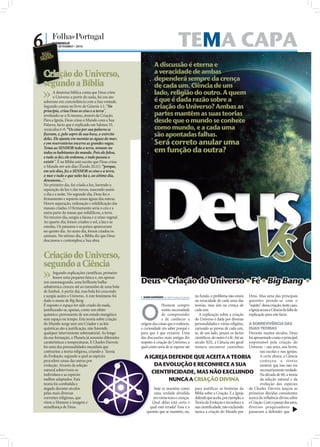 6|    DOMINGO
      26 • SETEMBRO • 2010                                                         TEMA CAPA
                                                                A discussão é eterna e
 Criação do Universo,                                           a veracidade de ambas
                                                                dependerá sempre da crença
 segundo a Bíblia                                               de cada um. Ciência de um
       A doutrina bíblica conta que Deus criou                  lado, religião do outro. A quem
       o Universo a partir do nada, foi um ato
 soberano em concordância com a Sua vontade.                    é que é dada razão sobre a
 Segundo consta no livro de Génesis 1.1: “No                    criação do Universo? Ambas as
 princípio, criou Deus os céus e a terra”,
 revelando-se a Si mesmo, através da Criação.                   partes mantêm as suas teorias
 Para a Igreja, Deus criou o Mundo com a Sua                    desde que o mundo se conhece
 Palavra, facto que é explicado em Salmos 33,
 versículos 6-9: “Os céus por sua palavra se                    como mundo, e a cada uma
 ﬁzeram, e, pelo sopro de sua boca, o exército                  são apontadas falhas.
 deles. Ele ajunta em montão as águas do mar;
 e em reservatórios encerra as grandes vagas.                   Será correto anular uma
 Tema ao SENHOR toda a terra, temam-no
 todos os habitantes do mundo. Pois ele falou,                  em função da outra?
 e tudo se fez; ele ordenou, e tudo passou a




                                                            Deus
 existir”. E na Bíblia está escrito que Deus criou
 o Mundo em seis dias (Êxodo 20.11): “porque,
 em seis dias, fez o SENHOR os céus e a terra,
 o mar e tudo o que neles há e, ao sétimo dia,
 descansou...”.
 No primeiro dia, foi criada a luz, havendo a
 separação da luz e das trevas, nascendo assim
 o dia e a noite. No segundo dia, Deus fez o
 ﬁrmamento e separou umas águas das outras.




                                                              V
 Houve separação, ordenação e solidiﬁcação das
 massas criadas. O ﬁrmamento seria o céu e a




                                                               s
 outra parte da massa que solidiﬁcou, a terra.
 No terceiro dia, surgiu a fauna e o reino vegetal.
 Ao quarto dia, foram criados o sol, a lua e as
 estrelas. Os pássaros e os peixes apareceram
 no quinto dia. Ao sexto dia, foram criados os
 animais. No sétimo dia, a Bíblia diz que Deus
 descansou e contemplou a Sua obra.


 Criação do Universo,
 segundo a Ciência
       Segundo explicações cientíﬁcas, primeiro

                                                      Deus  Criação do Universo  Fé  Big Bang  Ev
       houve uma pequena faísca e, em apenas
 um nanossegundo, uma brilhante bolha
 subatómica cresceu até ao tamanho de uma bola
 de futebol. A partir daí, essa bola foi crescendo
 e surgiu assim o Universo. A este fenómeno foi        SARA DAMÁSIO sd.r@folhadeportugal.pt   no fundo, o problema não estará       Deus. Mas uma das principais
 dado o nome de Big Bang.                                                                      na veracidade de cada uma das         questões prende-se com o



                                                      O
 É suposto o espaço ter sido criado do nada,                         Homem sempre              teorias, mas sim na crença de         “sujeito” dessa criação, neste caso,
 justiﬁcando-se, apenas, como um efeito                              sentiu necessidade        cada um.                              a Igreja acusa a Ciência da falta de
 quântico, proveniente de um estado energético                       de compreender               A explicação sobre a criação       explicação para este facto.
 sem espaço ou tempo. Esta teoria sobre criação                      e de conhecer a           do Universo é dada por diversas
 do Mundo surge sem um Criador e as leis              origem das coisas que o rodeiam,                                     A SOBREVIVÊNCIA DAS
                                                                                               personalidades e várias religiões,
 quânticas são a justiﬁcação, não havendo             e curiosidade em saber porquê e                                      DUAS TEORIAS
                                                                                               variando as provas de cada um,
 qualquer interveniente sobrenatural. Ao longo        para que é que existem. Uma              se, de um lado, pesam os factos
                                                                                                                           Durante muitos séculos, Deus
 da sua formação, o Planeta já assumiu diferentes     das discussões mais antigas diz          cientíﬁcos, do outro é a fé. Até ao
                                                                                                                           foi apresentado como o principal
 caraterísticas e temperaturas. E Charles Darwin      respeito à criação do Universo, a        século XIX, a Ciência em geral
                                                                                                                           responsável pela criação do
 foi uma das personalidades mundiais que              qual como seria de se esperar até        tentava encontrar caminhos  Universo – nas artes, nos livros,
 contrariou a teoria religiosa, criando a Teoria                                                                                   nas escolas e nas igrejas.
 da Evolução, segundo a qual as espécies                A IGREJA DEFENDE QUE ACEITA A TEORIA                                       A certa altura, a Ciência
 procedem umas das outras por                                                                                                      começou a tentar
 evolução. Através da seleção                                DA EVOLUÇÃO E RECONHECE A SUA                                         mostrar que isso não era
 natural sobrevivem os
 indivíduos e as espécies
                                                            CIENTIFICIDADE, MAS NÃO EXCLUINDO necessariamente verdade.             Na década de 60, a teoria
 melhor adaptados. Esta                                                 NUNCA A CRIAÇÃO DIVINA                                     da seleção natural e da
 teoria foi combatida e                                                                                                            evolução das espécies
 negada durante séculos                                      hoje se mantém como para justificar as histórias da de Charles Darwin lançou as
 pelas mais diversas                                         uma verdade dividida Bíblia sobre a Criação. E a Igreja primeiras dúvidas consistentes
 correntes religiosas, que                                   em várias teses e crenças. defende que aceita, por exemplo, a acerca da inﬂuência divina sobre
 vêem o Homem à imagem e                                    Qual delas está certa e Teoria da Evolução e reconhece a a Criação. Com o passar dos anos,
 semelhança de Deus.                                       qual está errada? Essa é a sua cientiﬁcidade, não excluindo diversos pesquisadores
                                                         questão que se mantém, ou, nunca a criação do Mundo por passaram a defender que
 