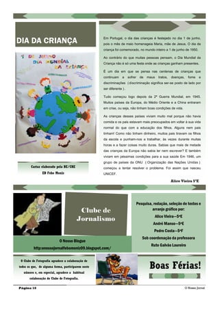Página 10
DIA DA CRIANÇA Em Portugal, o dia das crianças é festejado no dia 1 de junho,
pois o mês de maio homenageia Maria, mãe de Jesus. O dia da
criança foi comemorado, no mundo inteiro a 1 de junho de 1950.
Ao contrário do que muitas pessoas pensam, o Dia Mundial da
Criança não é só uma festa onde as crianças ganham presentes.
É um dia em que se pensa nas centenas de crianças que
continuam a sofrer de maus tratos, doenças, fome e
discriminações (discriminação significa ser-se posto de lado por
ser diferente ).
Tudo começou logo depois da 2ª Guerra Mundial, em 1945.
Muitos países da Europa, do Médio Oriente e a China entraram
em crise, ou seja, não tinham boas condições de vida.
As crianças desses países viviam muito mal porque não havia
comida e os pais estavam mais preocupados em voltar à sua vida
normal do que com a educação dos filhos. Alguns nem pais
tinham! Como não tinham dinheiro, muitos pais tiravam os filhos
da escola e punham-nos a trabalhar, às vezes durante muitas
horas e a fazer coisas muito duras. Sabias que mais de metade
das crianças da Europa não sabia ler nem escrever? E também
viviam em péssimas condições para a sua saúde Em 1946, um
grupo de países da ONU ( Organização das Nações Unidas )
começou a tentar resolver o problema. Foi assim que nasceu
UNICEF.
Alice Vieira 5ºE
Cartaz elaborado pela BE/CRE
EB Febo Moniz
O Nosso Jornal
Clube de
Jornalismo
Pesquisa, redação, seleção de textos e
arranjo gráfico por:
Alice Vieira—5ºE
André Manso—5ºE
Pedro Costa—5ºF
Sob coordenação da professora
Rute Galvão Loureiro
O Nosso Blogue
http:onossojornalfebomoniz09.blogspot.com/
Boas Férias!
O Clube de Fotografia agradece a colaboração de
todos os que, de alguma forma, participarem neste
número e, em especial, agradece a habitual
colaboração do Clube de Fotografia.
 