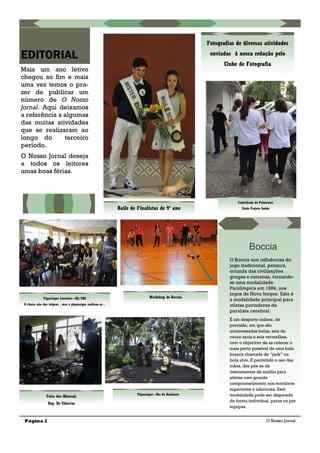 Mais um ano letivo
chegou ao fim e mais
uma vez temos o pra-
zer de publicar um
número de O Nosso
Jornal. Aqui deixamos
a referência a algumas
das muitas atividades
que se realizaram ao
longo do terceiro
período.
O Nosso Jornal deseja
a todos os leitores
umas boas férias.
Página 2
EDITORIAL
O Nosso Jornal
Fotografias de diversas atividades
enviadas à nossa redação pelo
Clube de Fotografia
Baile de Finalistas de 9º ano
Feira dos Minerais
Dep. De Ciências
Piquenique Literário—BE/CRE
A chuva não deu tréguas , mas o piquenique realizou-se...
Piquenique—Dia do Ambiente
Workshop de Boccia
Caminhada da Primavera
Clube Projeto Saúde
Boccia
O Boccia tem influências do
jogo tradicional, petanca,
oriunda das civilizações
gregas e romanas, tornando-
se uma modalidade
Paralímpica em 1984, nos
jogos de Nova Iorque. Esta é
a modalidade principal para
atletas portadores de
paralisia cerebral.
É um desporto indoor, de
precisão, em que são
arremessadas bolas, seis de
couro azuis e seis vermelhas,
com o objectivo de as colocar o
mais perto possível de uma bola
branca chamada de ―jack‖ ou
bola alvo. É permitido o uso das
mãos, dos pés ou de
instrumentos de auxílio para
atletas com grande
comprometimento nos membros
superiores e inferiores. Está
modalidade pode ser disputada
de forma individual, pares ou por
equipas
 
