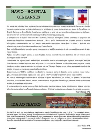 Página 3
NAVIO – HOSPITAL
GIL EANNES
No século XX existiram duas embarcações de bandeira portuguesa com a designação de Gil Eannes e a função
de navio-hospital, ambas tendo prestado apoio às atividades de pesca do bacalhau, nas águas da Terra Nova, no
Grande Banco e na Gronelândia. A sua função justificava-se uma vez que as embarcações pesqueiras portugue-
sas encontravam-se rotineiramente isoladas por vários meses naquelas águas.
O primeiro navio a receber este nome foi o Lahneck, um navio do Império Alemão aprendido na sequência da
entrada de Portugal na Primeira Guerra Mundial ( 1 916 ) , então transformado em cruzador auxiliar da Marinha
Portuguesa. Posteriormente, em 1927 zarpou pela primeira vez para a Terra Nova ( Canadá ) , após ter sido
adaptado para navio hospital em estaleiros nos Países Baixos.
Este navio foi substituído por outro com o mesmo nome ,o qual foi construído de raiz nos estaleiros navais de Via-
na do Castelo.
Após a sua última viagem perdeu as suas funções, ficando ancorado no porto de Lisboa até ser vendido como
sucata para abate em 1977.
Diante deste fim inglório para a embarcação, a escassos dias da sua destruição, e graças a um apelo feito por
José Hermano Saraiva num dos seus programas, a comunidade vianense mobilizou-se para o resgatar, conce-
bendo um projeto para ser exposto no porto de mar de Viana do Castelo, como tributo ao passado marítimo da
cidade, tornando-se numa das suas atrações turísticas.
Desse modo, em 1998 foi reabilitado nos Estaleiros Navais de Viana do Castelo, com o apoio de várias institui-
ções, empresas e cidadãos, e passando a ser gerido pela "Fundação Gil Eannes", criada para esse fim.
Na visita à embarcação destacam-se os espaços da ponte de comando, da cozinha, da padaria, da casa das
máquinas, do consultório médico, da sala de tratamentos, do gabinete de radiologia, além de diversos camarotes
e salas de exposições temporárias.
A embarcação conta ainda com uma Sala de Reuniões ( antiga Sala de Jantar dos Oficiais ) , loja de recorda-
ções, bar/esplanada e uma Pousada da Juventude com 60 leitos, localizada nas antigas enfermarias e camarotes.
André Manso - 5ºE
No dia 17 de abril ,da parte da tarde, os alunos da escola Febo Moniz ,dos anos 5º ;6º; e 7º foram assistir a uma
peça de teatro, em língua inglesa, Roundheads and the Cavaliers no cineteatro de Almeirim, a qual foi apresen-
tada pela Companhia de Teatro Avalon. A peça passava-se no tempo dos reis e falava sobre nobres que dispu-
tavam pela mesma razão (a peruca do poder). Enquanto a peça se realizava, os atores e as atrizes iam saindo
do palco e pedindo aos alunos que levantassem os braços para ir ao palco e participar na peça.
Alice Vieira - 5º E
IDA AO TEATRO
O Nosso Jornal
 