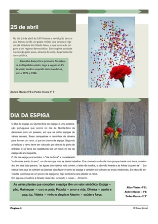 André Manso 5ºE e Pedro Costa 5º F
No dia 25 de abril de 1974 houve a revolução de cra-
vos, tratou-se de um golpe militar que depôs o regi-
me da ditadura do Estado Novo, e que veio a da ori-
gem a um regime democrático. Este regime consiste
na eleição pelo povo, através do voto, do presidente
da república.
Ramalho Eanes foi o primeiro Presiden-
te da República eleito, logo a seguir ao 25
de abril, tendo cumprido dois mandatos,
entre 1976 e 1986.
DIA DA ESPIGA
25 de abril
Página 4 O Nosso Jornal
O Dia da espiga ou Quinta-feira da espiga é uma celebra-
ção portuguesa que ocorre no dia da Quinta-feira da
Ascensão com um passeio, em que se colhe espigas de
vários cereais, flores campestres e raminhos de oliveira
para formar um ramo, a que se chama de espiga. Segundo
a tradição o ramo deve ser colocado por detrás da porta de
entrada, e só deve ser substituído por um novo no dia da
espiga do ano seguinte.
O dia da espiga era também o "dia da hora" e considerado
"o dia mais santo do ano", um dia em que não se devia trabalhar. Era chamado o dia da hora porque havia uma hora, o meio-
dia, em que tudo parava, "as águas dos ribeiros não correm, o leite não coalha, o pão não leveda e as folhas cruzam-se” . Era
nessa hora que se colhiam as plantas para fazer o ramo da espiga e também se colhiam as ervas medicinais. Em dias de tro-
voadas queimava-se um pouco da espiga no fogo da lareira para afastar os raios.
Em alguns concelhos é feriado neste dia, incluindo o nosso – Almeirim.
Alice Vieira -5ºE;
André Manso – 5ºE
Pedro Costa – 5º F
As várias plantas que compõem a espiga têm um valor simbólico: Espiga –
pão; Malmequer – ouro e prata; Papoila – amor e vida; Oliveira – azeite e
paz; luz; Videira – vinho e alegria e Alecrim – saúde e força.
 