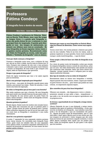 Com que idade começou a fotografar?
Comecei a fotografar muito nova, com a máquina do meu
pai, não sei ao certo a idade, mas foi mais ou menos com 15
anos. Comprei uma máquina de rolo com o meu primeiro
ordenado e usei-a muito, mas tinha de gastar muito dinheiro
a revelar as fotografias. Só mais tarde é que comprei uma
digital, assim só imprimimos o que queremos.
Porque é que gosta de fotografar?
Gosto de captar momentos que vejo e ter assim suporte
para as memórias.
Qual a sua principal inspiração para fotografar?
Não sei bem... mas gosto de fotografar quando quero estar
sozinha, para pensar nas coisas…Gosto da natureza, é real-
mente uma fonte de inspiração.
De todas as fotografias que já tirou qual a sua favorita?
Não tenho nenhuma que seja a favorita. Há uma fotografia
pela qual recebi uma menção honrosa de que gosto muito, é
uma fotografia de uma árvore perto da ponte Vasco da
Gama, estava nevoeiro…Gosto muito de fotografar árvores.
Adoro esta fotografia!
Quantos prémios já ganhou?
Recebi alguns. Gostei muito de receber esta menção honro-
sa. Não gosto dos concursos em que as pessoas põem o
―gosto‖ porque temos de pedir às pessoas para o porem.
Gosto realmente daqueles em que há um júri que sabe criti-
car muito bem as fotografias e consideram o meu tralho
interessante.
Qual foi a sua primeira exposição?
A minha 1ª exposição foi uma exposição coletiva portanto
havia vários autores. Fui convidada pelo fotógrafo Paulo
César, gosto muito do trabalho dele, foi uma exposição
numa galeria online. A primeira exposição individual foi no
Instituto da Juventude em Santarém, foi uma mostra de foto-
grafias a preto e branco.
Sabemos que expos as suas fotografias na Galeria Muni-
cipal da Câmara de Almeirim. Como correu essa exposi-
ção?
Correu muito bem, tive muitas pessoas a dizerem que gosta-
ram do meu trabalho. Tinha lá um livro de visitas, onde as
pessoas registaram as suas opiniões, foram muito simpáticas
comigo e ainda vendi fotografias... o que foi ótimo!
Como surgiu a ideia de fazer um clube de fotografia cá na
escola?
Foi o facto de gostar muito de fotografia e achar que através
da máquina fotográfica vemos o mundo de outra forma, achei
que era uma boa ideia desenvolver esse sentido nos alunos
que mostraram esse interesse. Sabia que havia alunos inte-
ressados porque quando levava a máquina para as aulas,
alguns mostravam interesse.
Que tipo de trabalho se faz no clube de fotografia?
Normalmente deixo os alunos tirar fotografias à vontade,
depois quando eles mas mostram, ensino regras que existem
na parte técnica e da arte... para verem que podem ser mais
críticos, se respeitarem algumas regras .
Que conselhos dá para tirar boas fotografias?
Olharem com atenção... não dispararem a torto e a direito …
prestarem atenção ao que estão a fazer... enquadrarem o
que estão a ver, de acordo com as regras e aprenderem com
os próprios erros..
Se tivesse a oportunidade de ser fotógrafa a tempo inteiro
aceitava?
(Hesita) Depende do que é uma fotógrafa a tempo inteiro,
imaginem que agora eu ganhava o Euromilhões, aí sim, gos-
tava de me dedicar só à fotografia , mas trabalhar como fotó-
grafa e ter de fotografar o que me mandassem não gosta-
va ...Apesar de gostar muito de fotojornalismo, que é o que
eles estão a fazer agora (Aponta para os seus alunos que cap-
tam imagens da entrevista) e haver imagens que são muito
boas em termos do que aconteceu naquele momento, é muito
difícil depois conseguir fazer aquilo que me pedem para
fazer. Gosto de fotografar aquilo de que gosto e não aquilo
que me mandam.
Professora
Fátima Condeço
A fotografia fora e dentro da escola
Alice Vieira - André Manso - Pedro Costa
Fátima Condeço é professora de Ciências Natu-
rais na Escola Febo Moniz, mas o que lhe ocupa
os tempos livres é a paixão pela fotografia e,
como não podia deixar de ser, a natureza é a sua
principal fonte de inspiração. A paixão pela foto-
grafia já vem dos tempos de adolescente, no
entanto nos últimos anos tem-se acentuado. As
suas fotografias já foram expostas várias vezes e
já ganhou muitos prémios. Recentemente criou
um Clube de Fotografia na escola, onde tem par-
tilhado o “bichinho da fotografia” com os alunos.
Página 6 O Nosso Jornal
 