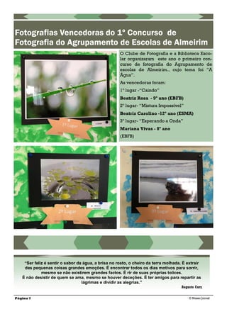 Página 7 O Nosso Jornal
Fotografias Vencedoras do 1º Concurso de
Fotografia do Agrupamento de Escolas de Almeirim
O Clube de Fotografia e a Biblioteca Esco-
lar organizaram este ano o primeiro con-
curso de fotografia do Agrupamento de
escolas de Almeirim., cujo tema foi ―A
Água‖.
As vencedoras foram:
1º lugar -“Caindo”
Beatriz Rosa - 9º ano (EBFB)
2º lugar- “Mistura Impossível”
Beatriz Carolino -12º ano (ESMA)
3º lugar- “Esperando a Onda”
Mariana Vivas - 8º ano
(EBFB)
“Ser feliz é sentir o sabor da água, a brisa no rosto, o cheiro da terra molhada. É extrair
das pequenas coisas grandes emoções. É encontrar todos os dias motivos para sorrir,
mesmo se não existirem grandes factos. É rir de suas próprias tolices.
É não desistir de quem se ama, mesmo se houver deceções. É ter amigos para repartir as
lágrimas e dividir as alegrias.”
Augusto Cury
 
