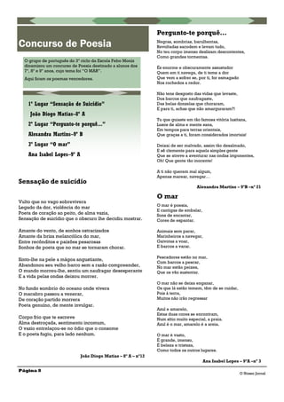 Pergunto-te porquê…
Negras, sombrias, barulhentas,
Revoltadas sacodem e levam tudo,
No teu corpo imenso deslizam descontentes,
Como grandes tormentas.
És enorme e obscuramente assustador
Quem em ti navega, de ti teme a dor
Que vem a sofrer se, por ti, for esmagado
Nos rochedos a redor.
Não tens desgosto das vidas que levaste,
Dos barcos que naufragaste,
Das belas donzelas que choraram,
E para ti, achas que não amarguraram?!
Tu que guiaste em tão famosa vitória lusitana,
Lusos de alma e mente sana,
Em tempos para terras orientais,
Que graças a ti, foram considerados imortais!
Deixai de ser malvado, assim tão desalmado,
E sê clemente para aquela simples gente
Que se atreve a aventurar nas ondas imponentes,
Oh! Que gente tão inocente!
A ti não querem mal algum,
Apenas marear, navegar…
Alexandra Martins – 9ºB –nº 21
O mar
O mar é poesia,
E cantigas de embalar,
Sons de encantar,
Cores de espantar.
Animais sem parar,
Marinheiros a navegar,
Gaivotas a voar,
E barcos a varar.
Pescadores estão no mar,
Com barcos a pescar,
No mar estão peixes,
Que os vão sustentar.
O mar não se deixa enganar,
Os que lá estão temem, têm de se cuidar,
Pois à terra,
Muitos não irão regressar
Azul e amarelo,
Estas duas cores se encontram,
Num sítio muito especial, a praia.
Azul é o mar, amarelo é a areia.
O mar é vasto,
É grande, imenso,
É beleza e tristeza,
Como todos os outros lugares.
Ana Isabel Lopes – 9ºA –nº 3
Página 8
Sensação de suicídio
Vulto que no vago sobrevivera
Legado da dor, violência do mar
Poeta de coração ao peito, de alma vazia,
Sensação de suicídio que o obscuro lhe decidiu mostrar.
Amante do vento, de sonhos ostracizados
Amante da briza melancólica do mar,
Entre recônditos e paixões pesarosas
Sonhos de poeta que no mar se tornaram chorar.
Sinto-lhe na pele a mágoa angustiante,
Abandonou seu velho barco sem a razão compreender,
O mundo morreu-lhe, sentiu um naufragar desesperante
E a vida pelas ondas deixou morrer.
No fundo sombrio do oceano onde vivera
O macabro passou a venerar,
De coração partido morrera
Poeta genuíno, de mente invulgar.
Corpo frio que te escreve
Alma destroçada, sentimento incomum,
O vazio entrelaçou-se no ódio que o consome
E o poeta fugiu, para lado nenhum.
João Diogo Matias – 8º A – nº12
Concurso de Poesia
O grupo de português do 3º ciclo da Escola Febo Moniz
dinamizou um concurso de Poesia destinado a alunos dos
7º, 8º e 9º anos, cujo tema foi “O MAR”.
Aqui ficam os poemas vencedores.
1º Lugar “Sensação de Suicídio”
João Diogo Matias–8º A
2º Lugar “Pergunto-te porquê...”
Alexandra Martins–9º B
3º Lugar “O mar”
Ana Isabel Lopes–9º A
O Nosso Jornal
 