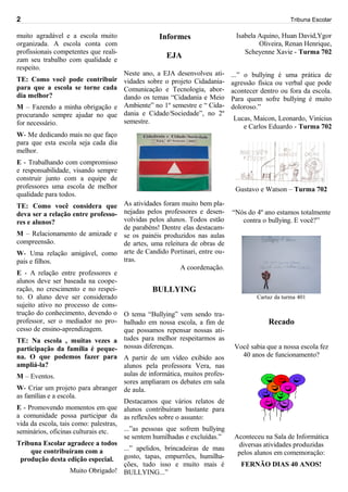 2                                                                                                  Tribuna Escolar

muito agradável e a escola muito                  Informes                    Isabela Aquino, Huan David,Ygor
organizada. A escola conta com                                                        Oliveira, Renan Henrique,
profissionais competentes que reali-                                             Scheyenne Xavie - Turma 702
zam seu trabalho com qualidade e
                                                     EJA
respeito.
                                Neste ano, a EJA desenvolveu ati-            ...” o bullying é uma prática de
TE: Como você pode contribuir vidades sobre o projeto Cidadania-             agressão física ou verbal que pode
para que a escola se torne cada Comunicação e Tecnologia, abor-              acontecer dentro ou fora da escola.
dia melhor?                     dando os temas “Cidadania e Meio             Para quem sofre bullying é muito
M – Fazendo a minha obrigação e Ambiente” no 1º semestre e “ Cida-           doloroso.”
procurando sempre ajudar no que dania e Cidade/Sociedade”, no 2º             Lucas, Maicon, Leonardo, Vinícius
for necessário.                 semestre.
                                                                                e Carlos Eduardo - Turma 702
W- Me dedicando mais no que faço
para que esta escola seja cada dia
melhor.
E - Trabalhando com compromisso
e responsabilidade, visando sempre
construir junto com a equipe de
professores uma escola de melhor                                              Gustavo e Watson – Turma 702
qualidade para todos.
TE: Como você considera que As atividades foram muito bem pla-
deva ser a relação entre professo- nejadas pelos professores e desen-        “Nós do 4º ano estamos totalmente
res e alunos?                         volvidas pelos alunos. Todos estão        contra o bullying. E você?”
                                      de parabéns! Dentre elas destacam-
M – Relacionamento de amizade e se os painéis produzidos nas aulas
compreensão.                          de artes, uma releitura de obras de
W- Uma relação amigável, como arte de Candido Portinari, entre ou-
pais e filhos.                        tras.
                                                          A coordenação.
E - A relação entre professores e
alunos deve ser baseada na coope-
ração, no crescimento e no respei-               BULLYING
to. O aluno deve ser considerado                                                      Cartaz da turma 401
sujeito ativo no processo de cons-
trução do conhecimento, devendo o O tema “Bullying” vem sendo tra-
professor, ser o mediador no pro- balhado em nossa escola, a fim de                       Recado
cesso de ensino-aprendizagem.         que possamos repensar nossas ati-
TE: Na escola , muitas vezes a tudes para melhor respeitarmos as
participação da família é peque- nossas diferenças.                           Você sabia que a nossa escola fez
na. O que podemos fazer para A partir de um vídeo exibido aos                   40 anos de funcionamento?
ampliá-la?                            alunos pela professora Vera, nas
M – Eventos.                          aulas de informática, muitos profes-
                                      sores ampliaram os debates em sala
W- Criar um projeto para abranger de aula.
as famílias e a escola.
                                      Destacamos que vários relatos de
E - Promovendo momentos em que alunos contribuíram bastante para
a comunidade possa participar da as reflexões sobre o assunto:
vida da escola, tais como: palestras,
seminários, oficinas culturais etc.   ...”as pessoas que sofrem bullying
                                      se sentem humilhadas e excluídas.”      Aconteceu na Sala de Informática
Tribuna Escolar agradece a todos                                               diversas atividades produzidas
      que contribuíram com a          ...” apelidos, brincadeiras de mau
                                                                               pelos alunos em comemoração:
  produção desta edição especial. gosto, tapas, empurrões, humilha-
                                      ções, tudo isso e muito mais é            FERNÃO DIAS 40 ANOS!
                    Muito Obrigado! BULLYING...”
 
