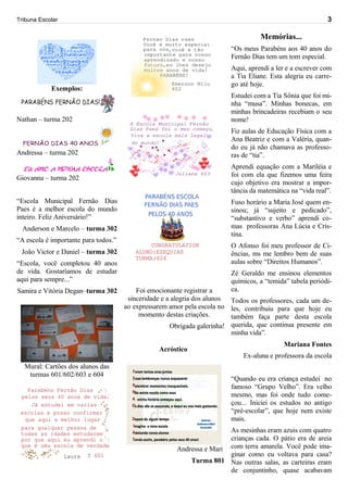 Tribuna Escolar                                                                                            3

                                                                                   Memórias...
                                                                         “Os meus Parabéns aos 40 anos do
                                                                         Fernão Dias tem um tom especial.
                                                                         Aqui, aprendi a ler e a escrever com
                                                                         a Tia Eliane. Esta alegria eu carre-
                                                                         go até hoje.
            Exemplos:
                                                                         Estudei com a Tia Sônia que foi mi-
                                                                         nha “musa”. Minhas bonecas, em
                                                                         minhas brincadeiras recebiam o seu
Nathan – turma 202                                                       nome!
                                                                         Fiz aulas de Educação Física com a
                                                                         Ana Beatriz e com a Valéria, quan-
                                                                         do eu já não chamava as professo-
Andressa – turma 202                                                     ras de “tia”.
                                                                         Aprendi equação com a Mariléia e
Giovanna – turma 202                                                     foi com ela que fizemos uma feira
                                                                         cujo objetivo era mostrar a impor-
                                                                         tância da matemática na “vida real”.
“Escola Municipal Fernão Dias                                            Fuso horário a Maria José quem en-
Paes é a melhor escola do mundo                                          sinou; já “sujeito e pedicado”,
inteiro. Feliz Aniversário!”                                             “substantivo e verbo” aprendi co-
  Anderson e Marcelo – turma 302                                         mas professoras Ana Lúcia e Cris-
                                                                         tina.
“A escola é importante para todos.”
                                                                         O Afonso foi meu professor de Ci-
 João Victor e Daniel – turma 302                                        ências, ms me lembro bem de suas
“Escola, você completou 40 anos                                          aulas sobre “Direitos Humanos”.
de vida. Gostaríamos de estudar                                          Zé Geraldo me ensinou elementos
aqui para sempre...”                                                     químicos, a “temida” tabela periódi-
Samira e Vitória Degan–turma 302          Foi emocionante registrar a    ca.
                                       sinceridade e a alegria dos alunos Todos os professores, cada um de-
                                      ao expressarem amor pela escola no les, contribuiu para que hoje eu
                                           momento destas criações.       também faça parte desta escola
                                                      Obrigada galerinha! querida, que continua presente em
                                                                          minha vida”.
                                                                                           Mariana Fontes
                                                 Acróstico
                                                                             Ex-aluna e professora da escola
  Mural: Cartões dos alunos das
   turmas 601/602/603 e 604
                                                                         “Quando eu era criança estudei no
                                                                         famoso “Grupo Velho”. Era velho
                                                                         mesmo, mas foi onde tudo come-
                                                                         çou... Iniciei os estudos no antigo
                                                                         “pré-escolar”, que hoje nem existe
                                                                         mais.
                                                                       As mesinhas eram azuis com quatro
                                                                       crianças cada. O pátio era de areia
                                                       Andressa e Mari com terra amarela. Você pode ima-
                                                                       ginar como eu voltava para casa?
                                                           Turma 801 Nas outras salas, as carteiras eram
                                                                       de conjuntinho, quase acabavam
 