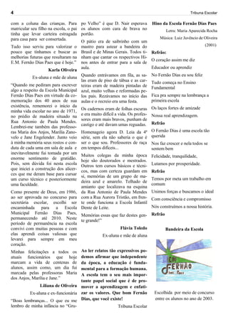 4                                                                                              Tribuna Escolar

com a coluna das crianças. Para         po Velho” é que D. Nair esperava   Hino da Escola Fernão Dias Paes
matricular seu filho na escola, o pai   os alunos com cara de brava no           Letra: Maria Aparecida Rocha
tinha que levar carteira estragada      portão.
para casa para ser consertada.                                                Música: Luiz Juvêncio de Oliveira
                                     O pátio era de saibrinho com um
Tudo isso serviu para valorizar o mastro para astear a bandeira do                                    (2001)
pouco que tínhamos e buscar as Brasil e de Minas Gerais. Todos ti- Refrão:
melhorias futuras que resultaram na nham que cantar os respectivos Hi-
                                                                         O coração assim me diz
E.M. Fernão Dias Paes que é hoje.” nos antes de entrar para a sala de
                                     aula.                               Educador ou aprendiz
                     Karla Oliveira
                                                                         No Fernão Dias eu sou feliz
            Ex-aluna e mãe de aluna Quando entrávamos em fila, as sa-
                                     las eram de piso de tábua e as car- Tudo começa no Ensino
“Quando me pediram para escrever teiras eram de madeira pintadas de
                                                                         Fundamental
algo a respeito da Escola Municipal azul, muito velhas e reformadas pe-
Fernão Dias Paes em virtude da co- los pais. Rezávamos no início das Fica pra sempre na lembrança a
memoração dos 40 anos de sua aulas e o recreio era uma festa.            primeira escola
existência, rememorei o início da                                        Os laços fortes de amizade
minha vida escolar no ano de 1971, Os cadernos eram de folhas escuras
no prédio de madeira situado na e era muito difícil a vida. Os profes- Nossa real aprendizagem.
Rua Antonio de Paula Mendes. sores eram mais bravos, punham de Refrão
                                     castigo e até davam umas reguadas.
Lembrei-me também das professo-
ras Maria dos Anjos, Marilia Zano- Homenageio agora D. Leia da 4ª O Fernão Dias é uma escola tão
velo e Jane Engelender. Junto veio série, sem ela não saberia o que é querida
à minha memória seus rostos e con- ser o que sou. Professores de raça Nos faz crescer e nela todos se
duta de cada uma em sala de aula e em tempos difíceis...                 sentem bem
inevitavelmente fui tomada por um Muitos colegas da minha época
enorme sentimento de gratidão. hoje são doutorados e mestrados. Felicidade, tranquilidade,
Pois, sem dúvida foi nesta escola Outros tem cursos básicos e técni- Lutamos por prosperidade.
que iniciei a construção dos alicer- cos, mas com certeza guardam em
                                                                         Refrão
ces que me deram base para cursar si, memórias de um grupo de ma-
um curso técnico e posteriormente deira azul e amarelo. Telhado de Temos por meta um trabalho em
uma faculdade.                                                           comum
                                     amianto que localizava na esquina
Como presente de Deus, em 1986, da Rua Antonio de Paula Mendes Unimos forças e buscamos o ideal
ao ser aprovada no concurso para com a Rua Aurora Tristão, em fren- Com consciência e compromisso
secretária escolar, escolhi ser te onde funciona a Escola Infantil
encaminhada para a Escola Dente de Leite.                                Nós construímos a nossa história.
Municipal Fernão Dias Paes, Memórias essas que faz destes gen- Refrão
permanecendo até 2010. Neste te grande!”
período de permanência na escola
convivi com muitas pessoas e com                          Flávia Toledo          Bandeira da Escola
elas aprendi coisas valiosas que                 Ex-aluna e mãe de aluna
levarei para sempre em meu
coração.
Minhas felicitações a todos os Ao ler relatos tão expressivos po-
atuais funcionários que hoje demos afirmar que independente
marcam a vida de centenas de da época, a educação é funda-
alunos, assim como, um dia fui mental para a formação humana.
marcada pelas professoras Maria A escola tem o seu mais impor-
dos Anjos, Marília e Jane.”
                                     tante papel social que é de pro-
                Liliana de Oliveira mover a aprendizagem e enfati-
           Ex-aluna e ex-funcionária zar os valores. Que bom Fernão        Escolhida por meio de concurso
“Boas lembranças... O que eu me Dias, que você existe!                     entre os alunos no ano de 2003.
lembro de minha infância no “Gru-                        Tribuna Escolar
 