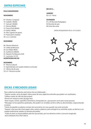 DATAS ESPECIAIS
                                                              EM 2013...
FELIZ ANIVERSÁRIO
                                                              JANEIRO
NOVEMBRO                                                      02 a 31- Férias

07- Dinalva ( Limpeza)                                        FEVEREIRO
10- Isabelle ( MGIB)                                          01 a 05 Reunião Pedagógica
11- Samuel ( MGIIA)                                           05 Reunião de pais
11- Ninive( MGIIA)                                            06 Início das aulas
12- Treicy( Prof. MGIIA)
14- Dafny ( MGIA)                                                          DATAS PESQUISADAS PELA A.T.E GLEICE
16- Rita ( agente de apoio)
19- Paula (prof. modulo)
28- Lidia ( cozinha)

DEZEMBRO

06- Silmara (diretora)
10- Joilda (professora)
20- luis felipe( MGIC)
25- Guilherme (MGIIA)
25- Nazaré( Prof Berçario A/B)
31- Lucimeire ( A.T.E)
ACONTECERA NO CEI

DEZEMBRO
01- Mostra Cultural
12- Aprendendo com saúde (médicos na Escola)
21- Último dia de aula
22 a 31- Recesso escolar




 DICAS E RECADOS LEGAIS
 Para cuidarmos do planeta, precisamos de sua colaboração :
 *Separar sacolas, sacos de papel, vidros,caixas de ovos, papel de embrulho que podem ser reutilizados;
 *Utilizar coador de café não descartável;
 *Pensar em restaurar antes de jogar fora;
 *Doar roupas, móveis, aparelhos domésticos, brinquedos,etc...que possam servir para outras pessoas;
 *Não jogar no lixo aparelhos quebrados, eles podem ser vendidos ao ferro velho ou desmontados, reaproveitando
 as peças;
 *Caixas de papelão ou plástico sempre são necessários em casa, guarde mas evite acúmulo;
 *Separar o lixo que não é lixo( papel, vidro, metais e plástico), para entregá-lo ao caminhão verde, ou doá-los a um
 catador profissional, zelador ou faxineiro do prédio;
  *Cada um deve se responsabilizar pelo lixo que produz, por isso devemos evitar o consumo exagerado
 DICAS ENVIADAS PELA PROF VERA B.




                                                                                                                        10
 