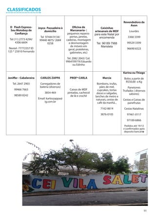CLASSIFICADOS

                                                                                              Revendedora da
                                                                                                   Avon
 D Flash Express-        Joyce- Passadeira à        Oficina de             Caixinhas
 Seu Motoboy de              domicílio            Marcenaria- (        artesanais de MDF           Lourdes
    Confiança                                   pequenos reparos-      para este Natal por
                           Tel 97444 9134/        portas, janelas,        encomenda               3368 3399
 Tel (11) 2773 4294/      99440 4875/ 2684     cadeiras, montagem
      4306 6604                 0258             e desmontagem          Tel. 96189 7988          99529 3399
                                                  de móveis em              Maristela
 Nextel- 77772357 ID                             geral, prateleiras,                             96690 6523
125 * 25910 Fernando                              gabinetes, etc)

                                                Tel. 2082 2043/ Cel.
                                               9964709776 Eduardo
                                                      ou Edinho

                                                                                              Karina ou Thiago
Jeniffer - Cabelereira    CARLOS ZAPPA            PROFª CARLA                Marcia            Bolos a partir de
                                                                                                R$50,00 o Kg
   Tel. 2647 2903         Carregadores de                                Bombons, trufas,
                          bateria (diversos)                               pães de mel,           Panetones
     99466 7663                                   Caixas de MDF          cupcakes, tortas     Trufados ( diversos
                              3854-469          pintadas, cachecol      doces e salgadas,          sabores)
     98589 8242                                   de lã e crochê       lanches de metro e
                         Email: karloszappa@                            naturais, cestas de   Cestas e Caixas de
                              ig.com.br                                  café da manhã...        panefrutas
                                                                           7162-8614           Cestas Natalinas
                                                                           3876-0105             97461-0117

                                                                                                 97100-6866
                                                                                               Pedidos até 19/12
                                                                                              e confirmados após
                                                                                               deposito bancário




                                                                                                               11
 