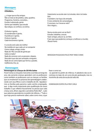 Mensagem
A Escola é...
                                                                 Importante na escola não é só estudar, não é só traba-
... o lugar que se faz amigos.
                                                                 lhar,
Não se trata só de prédios, salas, quadros,
                                                                 É também criar laços de amizade,
Programas, horários, conceitos...
                                                                 É criar ambiente de camaradagem,
Escola é sobretudo, gente
                                                                 É conviver, é se “amarrar nela”!
Gente que trabalha, que estuda
                                                                 Ora é lógico...
Que alegra, se conhece, se estima.

O diretor é gente,
                                                                 Numa escola assim vai ser fácil !
O coordenador é gente,
                                                                 Estudar, trabalhar, crescer,
O professor é gente,
                                                                 Fazer amigos, educar-se, ser feliz.
O aluno é gente,
                                                                 É por aqui que podemos começar a melhorar o mundo.
Cada funcionário é gente.
                                                                 (Paulo Freire)

E a escola será cada vez melhor
Na medida em que cada um se comporte
Como colega, amigo, irmão.
Nada de “ilha cercada de gente por
todos os lados”
                                                                 MENSAGEM PESQUISADA PELAS PROF TANIA E VANIA
Nada de conviver com as pessoas e depois,
Descobrir que não tem amizade a ninguém.
Nada de ser como tijolo que forma a parede,
Indiferente, frio, só.

 Homenagem
Homenagem as crianças do CEI Vila Salete                          fazer e como ser,
Foram tantas as situações marcantes ocorridas ao longo do          eu aprendi no jardim de infância. A sabedoria não se en-
ano, não somente crianças aprendem com os professores             contrava no topo de um curso de pós-graduação, mas no
como também os professores com as crianças, as famílias           montinho de areia da escola de todo dia.
que se envolveram no processo de aprendizagem colabo-
rando com seus filhos e com o trabalho do CEI. Agradece-
mos as famílias pela parceria e pelo carinho empregado,           HOMENAGEM ESCRITA PELA PROF CARLA
que é algo muito importante para qualificação do nosso
trabalho e que refletirá futuramente na pessoa que cada
criança será, afinal, segundo o jornalista Pedro Bial“ ...tudo
que sabemos aprendemos no jardim de infância...,”“Tudo o
que hoje preciso realmente saber, sobre como viver, o que




                                                                                                                          02
 