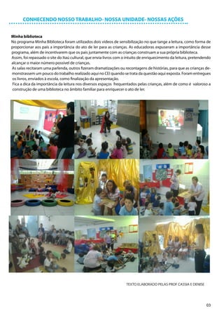 CONHECENDO NOSSO TRABALHO- NOSSA UNIDADE- NOSSAS AÇÕES


Minha biblioteca
No programa Minha Biblioteca foram utilizados dois vídeos de sensibilização no que tange a leitura, como forma de
proporcionar aos pais a importância do ato de ler para as crianças. As educadoras expuseram a importância desse
programa, além de incentivarem que os pais juntamente com as crianças construam a sua própria biblioteca.
Assim, foi repassado o site do Itaú cultural, que envia livros com o intuito de enriquecimento da leitura, pretendendo
alcançar o maior número possível de crianças.
As salas recitaram uma parlenda, outros fizeram dramatizações ou recontagens de histórias, para que as crianças de-
monstrassem um pouco do trabalho realizado aqui no CEI quando se trata da questão aqui exposta. Foram entregues
os livros, enviados à escola, como finalização da apresentação.
Fica a dica da importância da leitura nos diversos espaços frequentados pelas crianças, além de como é valoroso a
construção de uma biblioteca no âmbito familiar para enriquecer o ato de ler.




                                                                    TEXTO ELABORADO PELAS PROF CASSIA E DENISE




                                                                                                                   03
 