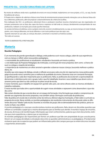 PROJETO SSL - SESSÃO SIMULTÂNEA DE LEITURA

No intuito de melhorar ainda mais a qualidade de ensino em nossa Unidade, implantamos um novo projeto, a S.S.L., ou seja, Sessão
Simultânea de Leitura.
O Projeto tem o objetivo de valorizar a leitura como fonte de entretenimento proporcionando interações com as diversas faixas etá-
rias e diferentes professores, além de propiciar o desenvolvimento do critério de escolhas.
Para realização das SSL’ s os professores selecionam livros e produzem resenhas( resumos chamativos) que são organizadas em
cartazes juntamente com as fotos das capas dos livros e expostas no hall onde as crianças, devidamente acompanhadas de seus
 professores, realizam as inscrições para sessão que lhe interessar.
 As sessões de leitura simultânea, como o próprio nome diz, ocorrem simultâneamente, ou seja, ao mesmo tempo em toda Unidade,
 porém, com crianças diferentes, em locais difrentes e com outro professor que não seja o seu.
 Quando retornam às suas salas, as crianças discutem, comentam e recontam as histórias ouvidas.
 Tem sido um sucesso.

 TEXTO ELABORADO PELA PROF MALZENI


Materia
Reunião Pedagógica

É um momento de grande aprendizado e diálogo, onde podemos ouvir nossos colegas, saber de suas experiências
com as crianças e refletir sobre nossa prática pedagógica.
• a necessidade dos profissionais se atualizarem, estudando e buscando unir teoria e prática.
• a (re) elaboração da Proposta Pedagógica da instituição, a construção de novas propostas, bem como a chance de
ouvir os colegas a respeito da temática;
• a importância de mantermos um olhar sensível e aprender a observar nossas crianças, buscando melhorar a prática
diária, etc
Acredito que este espaço de diálogo, estudo e reflexão serve para cada uma de nós repensarmos nossa prática peda-
gógica buscando novos caminhos para a melhoria da qualidade do ensino. Devemos estar em constante formação,
se aperfeiçoando a cada dia é importante para os professores. Nela, os professores da escola tem a oportunidade de
demonstrar e relembrar junto com o grupo, tudo o que foi trabalhado, levantar o seus trabalhos que deram certo e
reverem juntos que deve ou não continuar no plano anual da escola.
É neste momento, que o trabalho em equipe tem grande valor, pois, são vários olhares sobre as mesmas atividades e
trabalhos realizados.
É nesta reunião que todos têm a oportunidade de sugerir novas atividades e repesarem como desenvolver o que não
deu certo
Não restam dúvidas de que a escola deve ser um espaço de formação. Uma formação que amplie o compromisso de
atender aos segmentos de ensino propostos, mas também atinja a formação continuada de professores.
Falar da prática em escola não é somente contar da rotina ou oferecer algumas ilustrações, é falar sobre o currículo ou
proposta da escola. Nesse sentido, as reuniões pedagógicas são excelentes instrumentos de discussão sobre os dife-
rentes discursos “falados” pela escola. Durantes as reuniões de grupo, fala-se demasiadamente das práticas, pensa-se
muito no fazer, mas refletii.
A reunião pedagógica é a cara que a escola resolveu mostrar aos professores. Nela, devem ser discutidas questões que
reflitam os conteúdos e papel que a mesma desempenha para as famílias que atende. A reunião é espaço de encontro,
de escuta, de trocas e de transformação. Informações que viram conhecimentos, palavras que viram documento, vivên-
cias que viram experiências, e planos que se concretizam.
As reuniões pedagógicas são responsáveis por formar um professor que fale com propriedade do que a escola pensa.
Devem ser um espaço de debate e articulação clara entre as questões administrativas e as pedagógicas. É fundamental
esclarecer quais são os aspectos que podem ser influenciados pelos dois campos para que se evitem discursos trocados
e argumentos atravessados




                                                                                                                            04
 