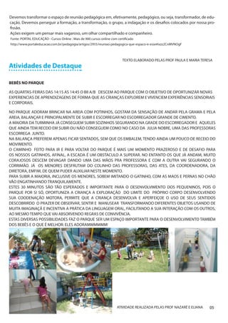 Devemos transformar o espaço de reunião pedagógica em, efetivamente, pedagógico, ou seja, transformador, de edu-
cação. Devemos perseguir a formação, a transformação, o grupo, a indagação e os desafios colocados por nossa pro-
fissão.
Ações exigem um pensar mais vagaroso, um olhar compartilhado e companheiro.
Fonte: PORTAL EDUCAÇÃO - Cursos Online : Mais de 900 cursos online com certificado
http://www.portaleducacao.com.br/pedagogia/artigos/2955/reuniao-pedagogica-que-espaco-e-esse#ixzz2CnMVNOgF



                                                                          TEXTO ELABORADO PELAS PROF PAULA E MARIA TERESA
Atividades de Destaque

BEBÊS NO PARQUE

AS QUARTAS-FEIRAS DAS 14:15 AS 14:45 O BII A/B DESCEM AO PARQUE COM O OBJETIVO DE OPORTUNIZAR NOVAS
EXPERIENCIAS DE APRENDIZAGENS DE FORMA QUE AS CRIANÇAS EXPLOREM E VIVENCIEM EXPERIÊNCIAS SENSORIAIS
E CORPORAIS.

NO PARQUE ADORAM BRINCAR NA AREIA COM POTINHOS, GOSTAM DA SENSAÇÃO DE ANDAR PELA GRAMA E PELA
AREIA, BALANÇAR E PRINCIPALMENTE DE SUBIR E ESCORREGAR NO ESCORREGADOR GRANDE DE CIMENTO.
A MAIORIA DA TURMINHA JÁ CONSEGUEM SUBIR SOZINHOS SEGURANDO NA GRADE DO ESCORREGADOR E AQUELES
QUE AINDA TEM RECEIO EM SUBIR OU NÃO CONSEGUEM COMO NO CASO DA JULIA NOBRE, UMA DAS PROFESSORAS
ESCORREGA JUNTO.
NA BALANÇA PREFEREM APENAS FICAR SENTADOS, SEM QUE OS EMBALEM, TENDO AINDA UM POUCO DE RECEIO DO
MOVIMENTO.
O CAMINHO FEITO PARA IR E PARA VOLTAR DO PARQUE É MAIS UM MOMENTO PRAZEROSO E DE DESAFIO PARA
OS NOSSOS GATINHOS, AFINAL, A ESCADA É UM OBSTACULO A SUPERAR. NO ENTANTO OS QUE JÁ ANDAM, MUITO
CORAJOSOS DESCEM DEVAGAR DANDO UMA DAS MÃOS PRA PROFESSORA E COM A OUTRA VAI SEGURANDO O
CORRIMÃO. JÁ OS MENORES DESFRUTAM DO COLINHO DAS PROFESSORAS, DAS ATES, DA COORDENADORA, DA
DIRETORA, EMFIM, DE QUEM PUDER AUXILIAR NESTE MOMENTO.
PARA SUBIR A MAIORIA, INCLUSIVE OS MENORES, SOBEM IMITANDO O GATINHO, COM AS MAOS E PERNAS NO CHÃO
VÃO ENGATINHANDO TRANQUILAMENTE.
ESTES 30 MINUTOS SÃO TÃO ESPERADOS E IMPORTANTE PARA O DESENVOLVIMENTO DOS PEQUENINOS, POIS O
PARQUE POR SI SÓ, OPORTUNIZA A CRIANÇA A EXPLORAÇÃO DO LIMITE DO PRÓPRIO CORPO DESENVOLVENDO
SUA COODENAÇÃO MOTORA, PERMITE QUE A CRIANÇA DESENVOLVA E APERFEIÇOE O USO DE SEUS SENTIDOS
DESCOBRIRDO O PRAZER DE OBSERVAR, SENTIR E MANUSEAR TRANSFORMANDO DIFERENTES OBJETOS USANDO DE
MUITA IMAGINAÇÃ E INCENTIVA A PRÁTICA DA LINGUAGEM ORAL, FACILITANDO A SUA INTERAÇÃO COM OS OUTROS,
AO MESMO TEMPO QUE VAI ABSORVENDO REGRAS DE CONVIVÊNCIA.
ESTAS DIVERSAS POSSIBILIDADES FAZ O PARQUE SER UM ESPAÇO IMPORTANTE PARA O DESENVOLVIMENTO TAMBÉM
DOS BEBÊS E O QUE É MELHOR: ELES ADORAMMMMMM!




                                                                       ATIVIDADE REALIZADA PELAS PROF NAZARÉ E ELIANA   05
 