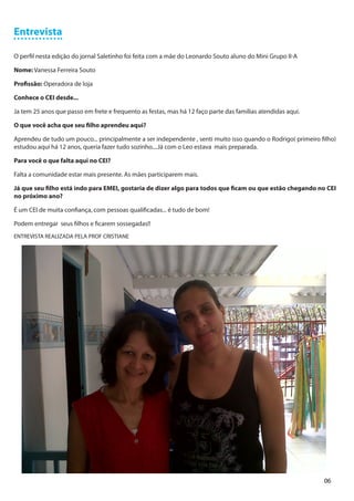 Entrevista

O perfil nesta edição do jornal Saletinho foi feita com a mãe do Leonardo Souto aluno do Mini Grupo II-A

Nome: Vanessa Ferreira Souto

Profissão: Operadora de loja

Conhece o CEI desde...

Ja tem 25 anos que passo em frete e frequento as festas, mas há 12 faço parte das famílias atendidas aqui.

O que você acha que seu filho aprendeu aqui?

Aprendeu de tudo um pouco... principalmente a ser independente , senti muito isso quando o Rodrigo( primeiro filho)
estudou aqui há 12 anos, queria fazer tudo sozinho....Já com o Leo estava mais preparada.

Para você o que falta aqui no CEI?

Falta a comunidade estar mais presente. As mães participarem mais.

Já que seu filho está indo para EMEI, gostaria de dizer algo para todos que ficam ou que estão chegando no CEI
no próximo ano?

É um CEI de muita confiança, com pessoas qualificadas... é tudo de bom!

Podem entregar seus filhos e ficarem sossegadas!!
ENTREVISTA REALIZADA PELA PROF CRISTIANE




                                                                                                              06
 