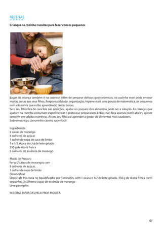 RECEITAS

Crianças na cozinha: receitas para fazer com os pequenos




Lugar de criança também é na cozinha! Além de preparar delícias gastronômicas, na cozinha você pode ensinar
muitas coisas aos seus filhos. Responsabilidade, organização, higiene e até uma pouco de matemática, os pequenos
nem vão sentir que estão aprendendo tantas coisas.
Se o seu filho fica de cara feia nas refeições, ajudar no preparo dos alimentos pode ser a solução. As crianças que
ajudam na cozinha costumam experimentar o prato que prepararam. Então, não faça apenas pratos doces, aposte
também em saladas nutritivas. Assim, seu filho vai aprender a gostar de alimentos mais saudáveis.
Sobremesa tipo danoninho caseiro super fácil

Ingredientes
2 caixas de morango
8 colheres de açúcar
1 colher de sopa de suco de limão
1 e 1/2 xícara de chá de leite gelado
350 g de ricota fresca
2 colheres de essência de morango

Modo de Preparo
Ferva 2 caixas de morangos com
8 colheres de açúcar,
1 colher de suco de limão
Deixe esfriar
Depois de frio, bata no liquidificador por 5 minutos, com 1 xícara e 1/2 de leite gelado, 350 g de ricota fresca (bem
sequinha), 2 colheres (sopa) de essência de morango
Leve para gelar.

RECEITAS ENVIADAS PELA PROF MONICA




                                                                                                                  07
 