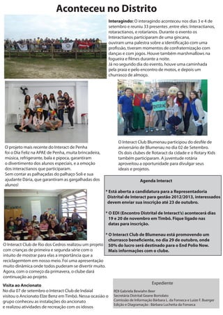 Aconteceu no Distrito
                                                            Interagindo: O interagindo aconteceu nos dias 3 e 4 de
                                                            setembro e reuniu 33 presentes ,entre eles: Interactianos,
                                                            rotaractianos, e rotarianos. Durante o evento os
                                                            Interactianos participaram de uma gincana,
                                                            ouviram uma palestra sobre a identi cação com uma
                                                            pro ssão, tiveram momentos de confraternização com
                                                            danças e com jogos. Houve também marshmallows na
                                                            fogueira e lmes durante a noite.
                                                            Já no segundo dia do evento, houve uma caminhada
                                                            pela praia e pelo encontro de motos, e depois um
                                                            churrasco de almoço.




                                                                  O Interact Club Blumenau participou do des le de
 O projeto mais recente do Interact de Penha                      aniversário de Blumenau no dia 02 de Setembro.
 foi o Dia Feliz na APAE de Penha, muita brincadeira,             Os dois clubes de Rotaract da cidade e o Rotary Kids
 música, refrigerante, bala e pipoca, garantiram                  também participaram. A juventude rotária
 o divertimento dos alunos especiais, e a emoção                  aproveitou a oportunidade para divulgar seus
 dos interactianos que participaram.                              ideais e projetos.
 Sem contar as palhaçadas do palhaço Soli e sua
 ajudante Dária, que garantiram as gargalhadas dos                             Agenda Interact
 alunos!
                                                           * Está aberta a candidatura para a Representadoria
                                                            Distrital de Interact para gestão 2012/2013, interessados
                                                            devem enviar sua inscrição até 23 de outubro.

                                                           * O EDI (Encontro Distrital de Interact’s) acontecerá dias
                                                             19 e 20 de novembro em Timbó. Fique ligado nas
                                                             datas para inscrição.

                                                      * O Interact Club de Blumenau está promovendo um
                                                        churrasco bene ciente, no dia 29 de outubro, onde
O Interact Club de Rio dos Cedros realizou um projeto 50% do lucro será destinado para o End Polio Now.
com crianças de primeira e segunda série com o          Mais informações com o clube.
intuito de mostrar para elas a importância que a
reciclagemtem em nosso meio. Foi uma apresentação
muito dinâmica onde todos puderam se divertir muito.
Agora, com o começo da primavera, o clube dará
continuação ao projeto.
                                                                                   Expediente
Visita ao Ancionato
No dia 07 de setembro o Interact Club de Indaial           RDI Gabriela Bewiahn Beer
visitou o Ancionato Elze Benz em Timbó. Nessa ocasiáo o Secretária Distrital Geane Bortolato
grupo conheceu as instalações do ancionato                 Comissão de Informação Bárbara L. da Fonseca e Luize F. Buerger
                                                           Edição e Diagramação : Bárbara Luchetta da Fonseca
e realizou atividades de recreação com os idosos
 