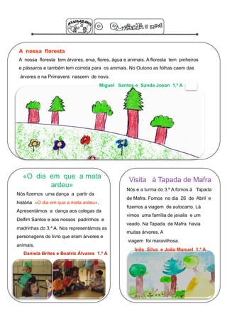 A nossa floresta
 A nossa floresta tem árvores, erva, flores, água e animais. A floresta tem pinheiros
 e pássaros e também tem comida para os animais. No Outono as folhas caem das
 árvores e na Primavera nascem de novo.
                                        Miguel Santos e Sanda Josan 1.º A




  «O dia em que a mata                              Visita à Tapada de Mafra
         ardeu»
                                                   Nós e a turma do 3.º A fomos à Tapada
Nós fizemos uma dança a partir da
                                                   de Mafra. Fomos no dia 26 de Abril e
história «O dia em que a mata ardeu».
                                                   fizemos a viagem de autocarro. Lá
Apresentámos a dança aos colegas da
                                                   vimos uma família de javalis e um
Delfim Santos e aos nossos padrinhos e
                                                   veado. Na Tapada de Mafra havia
madrinhas do 3.º A. Nos representámos as
                                                   muitas árvores. A
personagens do livro que eram árvores e
                                                    viagem foi maravilhosa.
animais.
                                                       Inês Silva e João Manuel 1.º A
   Daniela Brites e Beatriz Álvares 1.º A
 