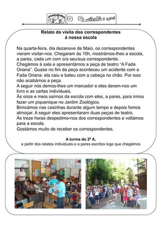 Relato da visita dos correspondentes
                        à nossa escola

Na quarta-feira, dia dezanove de Maio, os correspondentes
vieram visitar-nos. Chegaram às 10h, mostrámos-lhes a escola,
a pares, cada um com o/a seu/sua correspondente.
Chegámos à sala e apresentámos a peça de teatro “A Fada
Oriana”. Quase no fim da peça aconteceu um acidente com a
Fada Oriana: ela caiu e bateu com a cabeça no chão. Por isso
não acabámos a peça.
A seguir nós demos-lhes um marcador e eles deram-nos um
livro e as cartas individuais.
Às onze e meia saímos da escola com eles, a pares, para irmos
fazer um piquenique no Jardim Zoológico.
Brincámos nas casinhas durante algum tempo e depois fomos
almoçar. A seguir eles apresentaram duas peças de teatro.
Às treze horas despedimo-nos dos correspondentes e voltámos
para a escola.
Gostámos muito de receber os correspondentes.

                              A turma do 2º A,
  a partir dos relatos individuais e a pares escritos logo que chegámos
 
