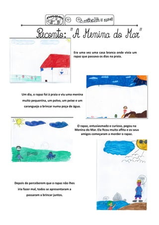 Era  uma  vez  uma  casa  branca  onde  vivia  um 
                                             rapaz que passava os dias na praia. 




    Um dia, o rapaz foi à praia e viu uma menina 
     muito pequenina, um polvo, um peixe e um 
      caranguejo a brincar numa poça de água. 




                                              O rapaz, entusiasmado e curioso, pegou na 
                                             Menina do Mar. Ela ﬁcou muito aﬂita e os seus 
                                                 amigos começaram a morder o rapaz. 




Depois de perceberem que o rapaz não lhes 
  iria fazer mal, todos se apresentaram a 
        passaram a brincar juntos. 
 